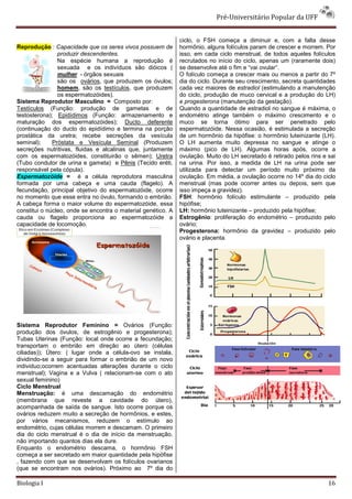 Pré-Universitário Popular da UFF


                                                              ciclo, o FSH começa a diminuir e, com a falta desse
Reprodução : Capacidade que os seres vivos possuem de         hormônio, alguns folículos param de crescer e morrem. Por
                produzir descendentes.                        isso, em cada ciclo menstrual, de todos aqueles folículos
                Na espécie humana a reprodução é              recrutados no início do ciclo, apenas um (raramente dois)
                sexuada e os indivíduos são dióicos (         se desenvolve até o fim e “vai ovular“.
                mulher - órgãos sexuais                       O folículo começa a crescer mais ou menos a partir do 7º
                são os ovários, que produzem os óvulos;       dia do ciclo. Durante seu crescimento, secreta quantidades
                homem, são os testículos, que produzem        cada vez maiores de estradiol (estimulando a manutenção
                os espermatozóides).                          do ciclo, produção de muco cervical e a produção do LH)
Sistema Reprodutor Masculino = Composto por:                  e progesterona (manutenção da gestação).
Testículos (Função: produção de gametas e de                  Quando a quantidade de estradiol no sangue é máxima, o
testosterona); Epidídimos (Função: armazenamento e            endométrio atinge também o máximo crescimento e o
maturação dos espermatozóides); Ducto deferente               muco se torna ótimo para ser penetrado pelo
(continuação do ducto do epidídimo e termina na porção        espermatozóide. Nessa ocasião, é estimulada a secreção
prostática da uretra; recebe secreções da vesícula            de um hormônio da hipófise: o hormônio luteinizante (LH).
seminal);     Próstata e Vesícula Seminal (Produzem           O LH aumenta muito depressa no sangue e atinge o
secreções nutritivas, fluidas e alcalinas que, juntamente     máximo (pico de LH). Algumas horas após, ocorre a
com os espermatozóides, constituirão o sêmen); Uretra         ovulação. Muito do LH secretado é retirado pelos rins e sai
(Tubo condutor de urina e gameta) e Pênis (Tecido eréti,      na urina. Por isso, a medida de LH na urina pode ser
responsável pela cópula).                                     utilizada para detectar um período muito próximo da
Espermatozóide = é a célula reprodutora masculina             ovulação. Em média, a ovulação ocorre no 14º dia do ciclo
formada por uma cabeça e uma cauda (flagelo). A               menstrual (mas pode ocorrer antes ou depois, sem que
fecundação, principal objetivo do espermatozóide, ocorre      isso impeça a gravidez).
no momento que esse entra no óvulo, formando o embrião.       FSH: hormônio folículo estimulante – produzido pela
A cabeça forma o maior volume do espermatozóide, essa         hipófise;
constitui o núcleo, onde se encontra o material genético. A   LH: hormônio luteinizante – produzido pela hipófise;
cauda ou flagelo proporciona ao espermatozóide a              Estrogênio: proliferação do endométrio – produzido pelo
capacidade de locomoção.                                      ovário;
                                                              Progesterona: hormônio da gravidez – produzido pelo
                                                              ovário e placenta.




Sistema Reprodutor Feminino = Ovários (Função:
produção dos óvulos, de estrogênio e progesterona);
Tubas Uterinas (Função: local onde ocorre a fecundação;
transportam o embrião em direção ao útero (células
ciliadas)); Útero: ( lugar onde a célula-ovo se instala,
dividindo-se a seguir para formar o embrião de um novo
individuo;ocorrem acentuadas alterações durante o ciclo
menstrual); Vagina e a Vulva ( relacionam-se com o ato
sexual feminino)
Ciclo Menstrual
Menstruação: é uma descamação do endométrio
(membrana que reveste a cavidade do útero),
acompanhada de saída de sangue. Isto ocorre porque os
ovários reduzem muito a secreção de hormônios, e estes,
por vários mecanismos, reduzem o estímulo ao
endométrio, cujas células morrem e descamam. O primeiro
dia do ciclo menstrual é o dia de início da menstruação,
não importando quantos dias ela dure.
Enquanto o endométrio descama, o hormônio FSH
começa a ser secretado em maior quantidade pela hipófise
, fazendo com que se desenvolvam os folículos ovarianos
(que se encontram nos ovários). Próximo ao 7º dia do

Biologia I                                                                                                            16
 