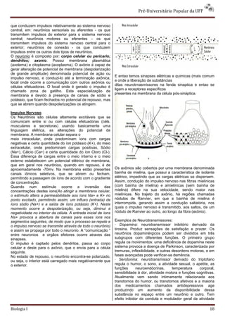 Pré-Universitário Popular da UFF


que conduzem impulsos relativamente ao sistema nervoso
central, em: neurônios sensoriais ou aferentes - os que
transmitem impulsos do exterior para o sistema nervoso
central; neurônios motores ou eferentes – os que
transmitem impulsos do sistema nervoso central para o
exterior; neurônios de conexão - os que conduzem
impulsos entre os outros dois tipos de neurônios.
O neuronio é composto por: corpo celular ou pericario;
dendritos; axonio. Possui membrana plasmática
(axolema) e citoplasma (axoplasma). O axônio é capaz de
gerar alteração de potencial de membrana (despolarização
de grande amplitude) denominada potencial de ação ou
                                                                E entao temos sinapses elétricas e quimicas (mais comum
impulso nervoso, e conduzi-lo até a terminação axônica,
                                                                e onde a liberação de substâncias
local onde ocorre a comunicação com outros axônios ou
                                                                ditas neurotrnasmissores na fenda sinaptica e entao se
células efetuadoras. O local onde é gerado o impulso é
                                                                ligam a receptores específicos
chamado zona de gatilho. Esta especialização de
                                                                presentes na membrana da célula pós-sináptica.
membrana é devido à presença de canais de sódio e
potássio, que ficam fechados no potencial de repouso, mas
que se abrem quando despolarizações os atingem.

Impulso Nervoso
Os Neurônios são células altamente excitáveis que se
comunicam entre si ou com células efetuadoras (céls.
musculares e secretoras) usando basicamente uma
linguagem elétrica, as alterações do potencial de
membrana. A membrana celular separa o
meio intracelular, onde predominam íons com cargas
negativas e certa quantidade do íon potássio (K+), do meio
extracelular, onde predominam cargas positivas, Sódio
(Na+), Cálcio (Ca+) e certa quantidade do íon Cloro (Cl-).
Essa diferença de cargas entre o meio interno e o meio
externo estabelecem um potencial elétrico de membrana,
que em geral nos neurônios, quando em repouso, é de
aproximadamente -70mv. Na membrana estão presentes              Os axônios são cobertos por uma membrana denominada
canais iônicos seletivos, que se abrem ou fecham,               bainha de mielina, que possui a característica de isolante
permitindo a passagem de íons de acordo com o gradiente         elétrico, impedindo que as cargas elétricas se dispersem.
de concentração.                                                Assim, condução do impulso nervoso nas fibras mielínicas
Quando num estímulo ocorre a inversão das                       (com bainha de mielina) e amielínicas (sem bainha de
concentrações destes ions(Ao atingir a membrana celular,        mielina) difere na sua velocidade, sendo maior nas
o estímulo altera a permeabilidade aos íons Na+ e K+ no         mielínicas. No trajeto do axônio, há regiões chamadas
ponto excitado, permitindo assim, um influxo (entrada) de       nódulos de Ranvier, em que a bainha de mielina é
íons sódio (Na+) e a saída de íons potássio (K+). Neste         interrompida, gerando assim a condução saltatória, nos
momento ocorre a despolarização, ou seja, diminui a             quais o impulso nervoso é transmitido, aos saltos, de um
negatividade no interior da célula. A entrada inicial de íons   nódulo de Ranvier ao outro, ao longo da fibra (axônio).
Na+ provoca a abertura de canais para esses íons nos
segmentos seguintes, de modo que o processo se repete e         Exemplos de Neurotransmissores:
o impulso nervoso se transmite através de todo o neurônio)      · Dopamina: neurotransmissor inibitório derivado da
e assim se propaga por todo o neuronio. A “comunicação “        tirosina. Produz sensações de satisfação e prazer. Os
entre neuronios e orgãos efetores ocorre atraves das            neurônios dopaminérgicos podem ser divididos em três
sinapses.                                                       subgrupos com diferentes funções. O primeiro grupo
O impulso é captado pelos dendritos, passa ao corpo             regula os movimentos: uma deficiência de dopamina neste
celular e deste para o axônio, que o envia para a célula        sistema provoca a doença de Parkinson, caracterizada por
seguinte.                                                       tremuras, inflexibilidade, e outras desordens motoras, e em
No estado de repouso, o neurônio encontra-se polarizado,        fases avançadas pode verificar-se demência.
ou seja, o interior está carregado mais negativamente que       · Serotonina: neurotransmissor derivado do triptofano
o exterior.                                                     regula o humor, o sono, a atividade sexual, o apetite, as
                                                                funções      neuroendócrinas,       temperatura    corporal,
                                                                sensibilidade à dor, atividade motora e funções cognitivas.
                                                                Atualmente vem sendo intimamente relacionada aos
                                                                transtornos do humor, ou transtornos afetivos e a maioria
                                                                dos medicamentos chamados antidepressivos age
                                                                produzindo um aumento da disponibilidade dessa
                                                                substância no espaço entre um neurônio e outro. Tem
                                                                efeito inibidor da conduta e modulador geral da atividade

Biologia I                                                                                                               18
 