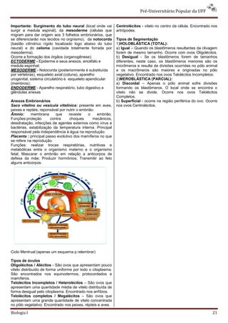 Pré-Universitário Popular da UFF


Importante: Surgimento do tubo neural (local onde vai         Centrolécitos - vitelo no centro da célula. Encontrado nos
surgir a medula espinal), da mesoderme (células que           artrópodes.
migram para dar origem aos 3 folhetos embrionários, que
se diferenciarão nos tecidos no orgnismo), da notocorda       Tipos de Segmentação
(bastão cilíndrico rígido localizado logo abaixo do tubo      1)HOLOBLÁSTICA (TOTAL):
neural) e do celoma (cavidade totalmente forrada por          a) Igual – Quando os blastômeros resultantes da clivagem
mesoderma).                                                   forem de mesmo tamanho. Ocorre com ovos Oligolécitos.
Ocorre a formação dos órgãos (organogênese):                  b) Desigual - Se os blastômeros forem de tamanhos
ECTODERME - Epiderme e seus anexos, encéfalo e                diferentes, neste caso, os blastômeros menores são os
medula espinhal;                                              micrômeros e resulta de divisões ocorridas no pólo animal
MESODERME - Notocorda (posteriormente é substituída           e os macrômeros são maiores e originadas no pólo
por vértebras), esqueleto axial (coluna), aparelho            vegetativo. Encontrado nos ovos Telolécitos Incompletos.
urogenital, sistema circulatório e esqueleto apendicular      2)MEROBLÁSTICA (PARCIAL):
(membros);                                                    a) Discoidal – Apenas o pólo animal sofre divisões
ENDODERME - Aparelho respiratório, tubo digestivo e           formando os blastômeros. O local onde se encontra o
glândulas anexas                                              vitelo não se divide. Ocorre nos ovos Telolécitos
                                                              Completos.
Anexos Embrionários                                           b) Superficial - ocorre na região periférica do ovo. Ocorre
Saco vitelino ou vesícula vitelínica: presente em aves,       nos ovos Centrolécitos.
peixes e reptéis; reponsável por nutrir o embrião.
Âmnio:      membrana      que     reveste     o    embrião.
Funções:proteção       contra      choques       mecânicos,
desidratação, infecções de agentes externos como vírus e
bactérias, estabilização da temperatura interna. Principal
responsável pela independência à água na reprodução.
Placenta : principal passo evolutivo dos mamíferos no que
se refere na reprodução.
Funções: realizar trocas respiratórias, nutritivas e
metabólicas entre o organismo materno e o organismo
fetal; Mascarar o embrião em relação a anticorpos de
defesa da mãe; Produzir hormônios; Transmitir ao feto
alguns anticorpos.




Ciclo Mentrual (apenas um esquema p relembrar)

Tipos de óvulos
Oligolécitos / Alécitos - São ovos que apresentam pouco
vitelo distribuído de forma uniforme por todo o citoplasma.
São encontrados nos equinodermos, protocordados e
mamíferos.
Telolécitos Incompletos / Heterolécitos – São ovos que
apresentam uma quantidade média de vitelo distribuída de
forma desigual pelo citoplasma. Encontrado nos anfíbios.
Telolécitos completos / Megalécitos – São ovos que
apresentam uma grande quantidade de vitelo concentrada
no pólo vegetativo. Encontrado nos peixes, répteis e aves.

Biologia I                                                                                                            21
 