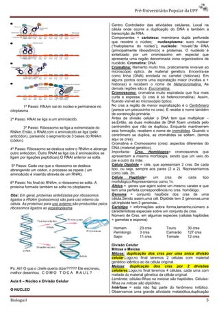 Pré-Universitário Popular da UFF


                                                             Centro Controlador das atividades celulares. Local na
                                                             célula onde ocorre a duplicação do DNA e também a
                                                             transcrição de RNA.
                                                             Componentes = carioteca: membrana dupla perfurada
                                                             que recobre o núcleo; nucleoplasma: suco nuclear
                                                             (“hialoplasma do núcleo”); nucléolo: “novelo”de RNA
                                                             (principalmente ribossômico) e proteínas. O nucléolo é
                                                             sintetizado por um cromossomo em especial que
                                                             apresenta uma região denominada zona organizadora de
                                                             nucléolo. Cromatina: DNA.
                                                             Cromatina: filamento muito fino, praticamente invisível ao
                                                             microscópio óptico, de material genético. Encontra-se
                                                             como linha (DNA) enrolada no carretel (histonas). Em
                                                             alguns pontos ocorre uma espiralação maior (+voltas e +
                                                             histonas) e recebem o nome de Heterocromatina. As
                                                             demais regiões são a Eucromatina.
                                                             Cromossomo: cromatina muito espiralada que fica mais
                                                             curta e espessa. (o crss é só heterocromatina). Assim,
                                                             ficando visível ao microscópio óptico.
        1º Passo: RNAm sai do núcleo e permanece no          No crss a região de menor espiralização é o Centrômero
citoplasma.                                                  (parece um pescocinho no crss). E recebe o nome também
                                                             de constricção primária.
2º Passo: RNAt se liga a um aminoácido.                      Antes da divisão celular o DNA tem que multiplicar –
                                                             se.Então, as duas moléculas de DNA ficam unidads pelo
        3º Passo: Ribossomo se liga a extremidade do         centromêro que não se duplicou. Enquanto mantiverrem
RNAm.Então, o RNAt,com o aminoácido,se liga (pelo            esta formação, recebem o nome de cromátides. Quando o
anticódon), pareando o segmento de 3 bases do RNAm           centrômero se duplica, as cromátides se soltam. (temos
(códon).                                                     aqui os crss).
                                                             Cromatina e Cromossomo (crss): aspectos diferentes do
4º Passo: Ribossomo se desloca sobre o RNAm e abrange        DNA (material genético).
outro anticódon. Outro RNAt se liga (os 2 aminoácidos se     Importante: Crss. Homólogos= cromossomos que
ligam por ligações peptídicas).O RNAt anterior se solta.     apresentam a mesma morfologia, sendo que um veio do
                                                             pai e outro da mãe.
 5º Passo: Cada vez que o ribossomo se desloca               Célula Diplóide = céls. que apresentam 2 crss. De cada
abrangendo um códon, o processo se repete ( um               tipo, ou seja, sempre aos pares (2 a 2). Representamos
aminoácido é inserido através de um RNAt).                   como cels. 2n.
                                                             Célula      Haplóide=     um     crss   de    cada    tipo
6º Passo: No final do RNAm, o ribossomo se solta. A          morfológico.Representamos como 1n.
proteína formada também se solta no citoplasma.              Alelos = genes que agem sobre um mesmo carater e que
                                                             tem uma perfeita correspondência no crss. homólogo.
Obs: Em geral, proteínas sintetizadas por ribossomos         Genoma = conjunto haplóide dos crss de uma
ligados a RNAm (polissomos) são para uso interno da          célula.Sendo assim,uma cél. Diplóide tem 2 genomas,uma
célula. As proteínas para uso externo são produzidas pelos   cél.triploide tem 3 genomas...
ribossomos ligados ao ergastoplasma.                         Cariótipo = informações sobre forma,tamanho,número e
                                                             características especiais sobre um conjunto de crss.
                                                             Número de Crss. em algumas espécies (células haplóides
                                                             = gametas e esporos)

                                                              Homem          23 crss         Touro        30 crss
                                                              Pernilongo     3 crss          Camarão      127 crss
                                                              Sapo           11 crss         Tomate       12 crss

                                                             Divisão Celular
                                                             Mitose e Meiose
                                                             Mitose: duplicação dos crss por uma única divisão
                                                             celular.Logo,no final teremos 2 células com material
                                                             genético idêntico ao da célula original.
                                                             Meiose: duplicação dos crss por 2 divisões
Ps: Ah! O que o chefe queria dizer????? Ele escreveu,
                                                             celulares.Logo,no final teremos 4 células, cada uma com
melhor desenhou: C O M O T O C A R A U L ?
                                                             metade do material génetico da célula original.
                                                             Lembrete: células-filhas na meiose são haplóides. Células-
Aula 6 – Núcleo e Divisão Celular
                                                             filhas na mitose são diplóides.
                                                             Intérfase = esta não faz parte do fenômeno mitótico.
O NUCLEO
                                                             Observamos uma grande atividade metabólica,duplicação

Biologia I                                                                                                           5
 