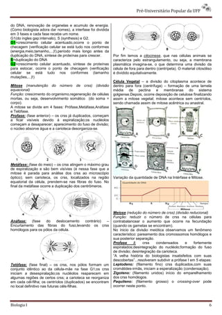 Pré-Universitário Popular da UFF


do DNA, renovação de organelas e acumulo de energia.
(Como biologista adora dar nomes), a interfase foi dividida
em 3 fases e cada fase recebe um nome.
G1(do ingles gap:intervalo), S (synthesis) e G2.
G1=crescimento celular acentuado,ocorre o ponto de
checagem (verificação celular se está tudo nos conformes
(energia,meio,tamanho,...)!),período mais longo antes da
duplicação do DNA, síntese de proteínas para crescer.         Por fim temos a citocinese, que nas células animais se
S=duplicação do DNA                                           caracteriza pelo estrangulamento, ou seja, a membrana
G2=crescimento celular acentuado, síntese de proteínas        plasmática invagina-se, o que determina uma divisão da
para estocar, ocorre o ponto de checagem (verificação         célula de fora para dentro (centrípeta). O material citosóliso
celular se está tudo nos conformes (tamanho                   é dividido equitativamente.
mutações,...)!)
                                                              Célula Vegetal – a divisão do citoplasma acontece de
Mitose (manutenção do número de crss) (divisão                dentro para fora (centrífuga) – formação de uma lamela
equacional)                                                   média de pectina e membranas                do sistema
Função: crescimento do organismo,regeneração de células       golgiense.Depois, ocorre deposição de celulose finalizando
mortas, ou seja, desenvolvimento somático (do soma =          assim a mitose vegetal; mitose acontece sem centríolos,
corpo).                                                       sendo chamada assim de mitose acêntrica ou anastral.
A mitose se divide em 4 fases: Prófase,Metáfase,Anáfase
e Telófase.
Profase: (fase anterior) – os crss já duplicados, começam
a ficar visíveis devido á espiralização;os nucléolos
começam a desaparecer; aparecimento do fuso de divisão;
o núcleo absorve água e a carioteca desorganiza-se.




Metáfase: (fase do meio) – os crss atingem o máximo grau
de espiralização e são bem visívies (é nessa fase que a
mitose é parada para análise dos crss ao microscópio
óptico); sem carioteca, os crss, localizados na região        Variação da quantidade de DNA na Intérfase e Mitose.
equatorial da célula, prendem-se nas fibras do fuso. No
final da metáfase ocorre a duplicação dos centrômeros.




                                                              Meiose (redução do número de crss) (divisão reducional)
                                                              Função: reduzir o número de crss na células para
Anáfase:   (fase   do    deslocamento contrário) –            contrabalancear o aumento que ocorre na fecundação
Encurtamento das fibras do fuso,levando os crss               (quando os gametas se encontram).
homólogos para os pólos da célula.                            No ínicio da divisão meiótica observamos um fenômeno
                                                              característico: pareamento dos cromossomos homólogos e
                                                              sua posterior separação.
                                                              Profase      I:    crss   condensados      e     fortemente
                                                              espiralados;desintegração do nucléolo;formação do fuso
                                                              de divisão; desintegração da carioteca.
                                                              “A velha história do biologistas insatisfeitos com suas
                                                              descobertas”...resolveram subdivir a prófase I em 5 etapas:
Telófase: (fase final) – os crss, nos pólos formam um         Leptodeno: (filamento fino) crss duplicados,com suas
conjunto idêntico ao da célula-mãe na fase G1;os crss         cromátides-irmãs, iniciam a esperalização (condensação).
iniciam a desespiralação;os nucléolos reaparecem em           Zigoteno: (filamento unidos) início do emparelhamento
algumas regiões de certos crss; a carioteca se reorganiza     dos crss homólogos.
em cada cél-filha; os centríolos (duplicados) se encontram    Paquiteno: (filamento grosso) o crossing-over pode
no local definitivo nas futuras céls-filhas.                  ocorrer neste ponto.




Biologia I                                                                                                                6
 