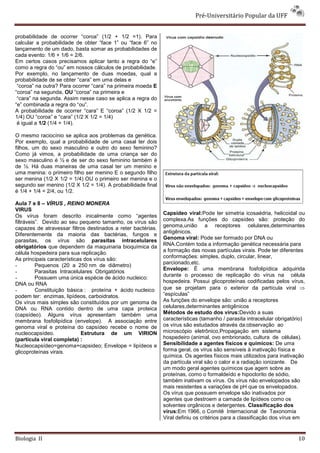 Pré-Universitário Popular da UFF


probabilidade de ocorrer “coroa” (1/2 + 1/2 =1). Para
calcular a probabilidade de obter “face 1” ou “face 6” no
lançamento de um dado, basta somar as probabilidades de
cada evento: 1/6 + 1/6 = 2/6.
Em certos casos precisamos aplicar tanto a regra do “e”
como a regra do “ou” em nossos cálculos de probabilidade.
Por exemplo, no lançamento de duas moedas, qual a
probabilidade de se obter “cara” em uma delas e
 “coroa” na outra? Para ocorrer “cara” na primeira moeda E
“coroa” na segunda, OU “coroa” na primeira e
 “cara” na segunda. Assim nesse caso se aplica a regra do
“e” combinada a regra do “ou”.
A probabilidade de ocorrer “cara” E “coroa” (1/2 X 1/2 =
1/4) OU “coroa” e “cara” (1/2 X 1/2 = 1/4)
 é igual a 1/2 (1/4 + 1/4).

O mesmo raciocínio se aplica aos problemas da genética.
Por exemplo, qual a probabilidade de uma casal ter dois
filhos, um do sexo masculino e outro do sexo feminino?
Como já vimos, a probabilidade de uma criança ser do
sexo masculino é ½ e de ser do sexo feminino também é
de ½. Há duas maneiras de uma casal ter um menino e
uma menina: o primeiro filho ser menino E o segundo filho
ser menina (1/2 X 1/2 = 1/4) OU o primeiro ser menina e o
segundo ser menino (1/2 X 1/2 = 1/4). A probabilidade final
é 1/4 + 1/4 = 2/4, ou 1/2.

Aula 7 e 8 – VÍRUS , REINO MONERA
VIRUS
                                                              Capsídeo viral:Pode ter simetria icosaédria, helicoidal ou
Os vírus foram descrito inicalmente como “agentes
filtráveis”. Devido ao seu pequeno tamanho, os vírus são      complexa.As funções do capsídeo são: proteção do
                                                              genoma,união a receptores celulares,determinantes
capazes de atravessar filtros destinados a reter bactérias.
                                                              antigênicos.
Diferentemente da maioria das bactérias, fungos e
                                                              Genoma viral: Pode ser formado por DNA ou
parasitas, os vírus são parasitas intracelulares
obrigatórios que dependem da maquinaria bioquímica da         RNA.Contém toda a informação genética necessária para
célula hospedeira para sua replicação.                        a formação das novas partículas virais. Pode ter diferentes
                                                              conformações: simples, duplo, circular, linear,
As principais características dos vírus são:
                                                              parcionado,etc.
-         Pequenos (20 a 250 nm de diâmetro)
                                                              Envelope: É uma membrana fosfolipídica adquirida
-         Parasitas Intracelulares Obrigatórios
                                                              durante o processo de replicação do vírus na célula
-         Possuem uma única espécie de ácido nucleico:
                                                              hospedeira. Possui glicoproteínas codificadas pelos vírus,
DNA ou RNA
-         Constituição básica : proteína + ácido nucleico     que se projetam para o exterior da partícula viral ⇒
podem ter: enzimas, lipídeos, carboidratos.                   “espículas”
Os vírus mais simples são constituídos por um genoma de       As funções do envelope são: união a receptores
DNA ou RNA contido dentro de uma capa proteica                celulares,determinantes antigênicos
(capsídeo). Alguns vírus apresentam também uma                Métodos de estudo dos vírus:Devido a suas
membrana fosfolipídica (envelope). A associação entre         características (tamanho / parasita intracelular obrigatório)
genoma viral e proteína do capsídeo recebe o nome de          os vírus são estudados através da:observação ao
nucleocapsídeo.              Estrutura de um VIRION           microscópio eletrônico,Propagação em sistema
(partícula viral completa) :                                  hospedeiro (animal, ovo embrionado, cultura de células).
Nucleocapsídeo=genoma+capsideo; Envelope = lipídeos e         Sensibilidade a agentes físicos e químicos: De uma
glicoproteínas virais.                                        forma geral, os vírus são sensíveis à inativação física e
                                                              química. Os agentes físicos mais utilizados para inativação
                                                              da partícula viral são o calor e a radiação ionizante. De
                                                              um modo geral agentes químicos que agem sobre as
                                                              proteínas, como o formaldeído e hipoclorito de sódio,
                                                              também inativam os vírus. Os vírus não envelopados são
                                                              mais resistentes a variações de pH que os envelopados.
                                                              Os vírus que possuem envelope são inativados por
                                                              agentes que destroem a camada de lipídeos como os
                                                              solventes orgânicos e detergentes. Classificação dos
                                                              vírus:Em 1966, o Comitê Internacional de Taxonomia
                                                              Viral definiu os critérios para a classificação dos vírus em


Biologia II                                                                                                             10
 