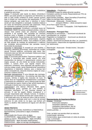 Pré-Universitário Popular da UFF


alimentação e, se o médico achar necessário, antibióticos      Importância – Fitoplâncton
e sedativos para tosse.                                        Constituem a base da cadeia alimentar aquática;
Tétano- É produzido pelo bacilo do tétano (Clostridium         Verdadeiro pulmão do mundo; Responsáveis por 70% da
tetani), que pode penetrar no organismo por ferimentos na      fotossíntese mundial
pele ou pelo cordão umbilical do recém nascido quando          Algas Pardas (xantofila); Algas Vermelhas (Ficoeritrina);
este é cortado por instrumentos não esterilizados. É uma       Algas Cor-de-fogo( Maré Vermelha)
doença perigosa, que pode levar o indivíduo à morte,           Reprodução : Assexuada - Divisão Binária
sendo por isso obrigatória a vacinação. Cuidados médicos                      Zoospóro Mitótico – célula (zoospóro) capaz
em casos de ferimentos profundos são essenciais. Pode          de se fixar e gerar novo ser.
ser necessária a aplicação do soro antitetânico.                               Sexuada – Conjugação; Ciclo Haplobionte e
Disenterias bacterianas- Constituem a principal causa de       Diplobionte.
mortalidade infantil nos países subdesenvolvidos, onde as
classes mais pobres vivem em péssimas condições                Protozoário : Principais Filos
sanitárias e de moradia. São causadas por diversas             Rizópodes ou sarcodíneos – locomovem-se através de
bactérias como a Shigella e a Salmonella, e por outros         pseudópodes.( ex. amebas)
bacilos patogênicos. Essas doenças são transmitidas pela       Flagelados ou mastigóforos - locomovem-se através de
ingestão de água e alimentos contaminados, exigindo            flagelos. (ex. tripanosoma)
todas pronto atendimento médico. Sua profilaxia só pode        Ciliados - locomovem-se através de cílios ( ex. paramécio);
ser feita através de medidas de saneamento e melhoria          Esporozoários - desprovidos de organelas locomotoras
das condições sócio-econômicas das camadas menos               (ex. leishimania).
favorecidas da população.
Gonorréia ou blenorragia- É causada por uma bactéria, o        Reprodução: Assexuada – Divisão binária ; Sexuada –
Gonococo (Neisseria gonorrheae), transmitida por contato       Conjugação.
sexual. Provoca ardência, corrimentos pela uretra. Seu
tratamento deve ser feito sob orientação médica pois exige
o emprego de antibióticos.
Sífilis- É provocada pela bactéria Treponema pallidum, que
também é transmitida pelo contato sexual. Um sinal
característico da doença é o aparecimento, próximo aos
órgãos sexuais, de uma ferida de bordas endurecidas,
indolor, o "cancro duro", que regride mesmo sem
tratamento. Entretanto, essa regressão não significa que o
indivíduo esteja curado, sendo absolutamente necessários
diagnósticos e tratamento médicos, pois a doença tem
sérias conseqüências, atacando diversos órgãos do corpo,
inclusive o sistema nervoso.
Meningite meningocócica- É uma infecção das meninges,
causada pelo meningoccoco . Os sintomas são febre alta,
náuseas, vômitos e rigidez dos músculos da nuca. O
doente deve ser hospitalizado imediatamente e submetido
a tratamento por antibióticos, pois a doença pode ser fatal.
É transmitida por espirro, tosse ou fala, sendo importante a
notificação à escola caso uma criança contraia
Leptospirose-é uma doença infecciosa febril, aguda,
potencialmente grave, causada por uma bactéria, a
Leptospira interrogans. É uma zoonose (doença de
animais). O rato de esgoto (Rattus novergicus) é o
principal responsável pela infecção humana. A bactéria
multiplica-se nos rins desses animais sem causar danos, e
é eliminada pela urina, às vezes por toda a vida do animal.
A L. interrogans eliminada junto com a urina de animais        Representantes de Importancia Médica
sobrevive no solo úmido ou na água, que tenham pH              Amebas – Amebíase
neutro ou alcalino. Não sobrevive em águas com alto teor               Entamoeba histolytica
salino.                                                                Hospedeiro Definitivo: Homem
                                                                       Hospedeiro Intermediário: não há
REINO PROTISTA                                                         Parasita intestinal (pode alcançar
Unicelulares; Eucariontes; Autotróficos ou Heterotróficos      cérebro,pulmões…)
Representantes: protozoários e algas unicelulares.
Algas :                                                        Ciclo ( ao lado) nos permite inferir os meios de
Diferenciação dos Grupos entre as algas:                       contaminação: alimentos
CLOROFÍCEAS – algas verdes; FEOFÍCEAS – algas                  Contaminados, água contaminada cm cistos da ameba.
pardas ou marron; RODOCIFEAS – algas vermelhas;                Logo, a prevenção
CRISOFÍCEAS – algas douradas (diatomáceas);                    é saneamento básico.
PIRROFICEAS – algas cor-de-fogo (dinoflagelados).

Biologia II                                                                                                            13
 