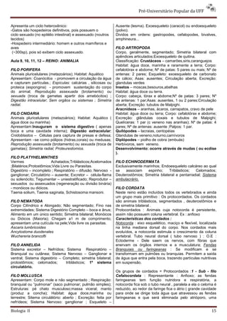Pré-Universitário Popular da UFF


Apresenta um ciclo heteroxênico:                               Ausente (lesma). Exoesqueleto (caracol) ou endoesqueleto
-Gatos são hospedeiros definitivos, pois possuem o             (polvo).
ciclo sexuado (no epitélio intestinal) e assexuado (noutros    Dividos em ordens: gastropodes, cefalopodes, bivalves,
tecidos)                                                       amphineura...
-Hospedeiro intermediário: homem e outros mamíferos e
aves                                                           FILO ARTROPODA
 (~300sp), pois só exibem ciclo assexuado.                     Corpo, geralmente, segmentado; Simetria bilateral com
                                                               apêndices articulados;Exoesqueleto de quitina.
Aula 9, 10, 11, 12 – REINO: ANIMALIA                           Classificação: Crustáceos – camarões,siris,caranguejos
                                                               Habitat: água doce, marinha e raramente a terra; Corpo:
FILO PORIFERA                                                  cefalotórax e abdome; Nº de patas: 5 pares ou mais; Nº de
Animais pluricelulares (metazoários); Habitat: Aquático        antenas: 2 pares; Esqueleto: exoesqueleto de carbonato
Apresentam: Coanócitos - promovem a circulação da água         de cálcio; Asas: ausentes; Circulação aberta; Excreção:
e capturam partículas.; Espículas: calcárias , silicosas ou    glandulas verdes
proteica (espongina) - promovem sustentação do corpo           Insetos – moscas,besouros,abelhas
do animal; Reprodução assexuada (brotamento) ou                Habitat: água doce ou terra.
sexuada (troca de gametas apartir dos amebócitos) ;            Corpo: cabeça, tórax e abdome;Nº de patas: 3 pares; Nº
Digestão intracelular; Sem orgãos ou sistemas ; Simetria       de antenas: 1 par;Asas: ausentes, 1 ou 2 pares;Circulação
radial.                                                        aberta; Excreção: tubulos de Malpighi.
                                                               Aracnídeos – aranhas, ácaros, carrapatos, cravo de pele
FILO CNIDARIA                                                  Habitat: água doce ou terra; Corpo: cefalotórax e abdome;
Animais pluricelulares (metazoários); Habitat: Aquático (      Excreção: glândulas coxais e tubulos de Malpighi;
água doce ou marinha)                                          Quelíceras: 1 par (c veneno nas aranhas); Nº de patas: 4
Apresentam:Inauguram o sistema digestivo ( apenas              pares; Nº de antenas: ausente ;Palpos: 1 par.
boca e uma cavidade interna); Digestão extracelular;           Quilópodes – lacraias, centopéias
Cnidoblastos – Células para captura de presas e defesa;        Glandulas de veneno,noturno,carnívoros
Apresentam –se como pólipos (hidras,corais) ou medusas;        Diplópodes – piolho de cobra (embuás)
Reprodução assexuada (brotamento) ou sexuada (troca de         Herbívoros, sem veneno.
gametas); Simetria radial; Proteurestomios.                    Desenvolvimento: ocorre através de mudas ( ou ecdise
                                                               ).
FILO PLATYHELMINTHES
Vermes                   Achatados;Triblásticos;Acelomados     FILO ECHINODERMATA
;Bilatérios;Protostômios;Vida Livre ou Parasitas.              Exclusivamente marinhos; Endoesqueleto calcáreo ao qual
Digestório – incompleto ; Respiratório – difusão; Nervoso -    se    associam    espinho;     Triblásticos;  Celomados;
ganglionar; Circulatório – ausente; Excretor – célula-flama    Deuterostômios; Simetria bilateral e pentarradial; Sistema
ou solenócito; Tegumentar – uniestratificado; Reprodutor –     ambulacrário.
sexuados ou assexuados (regeneração ou divisão binária)
- monóicos ou dióicos.                                         FILO CORDATA
Taenia solium, Taenia saginata, Schistosoma mansoni.           Neste reino estão incluídos todos os vertebrados e ainda
                                                               um grupo mais primitivo : Os protocordados. Os cordados
FILO NEMATODA                                                  são animais triblásticos, segmentados , deuterostômios e
Corpo Cilíndrico e Alongado; Não segmentado; Fino nas          de simetria bilateral .
extremidades; Sistema Digestório Completo – boca e ânus;       Protocordados : Animais cuja notocorda é persistente,
Alimento em um único sentido; Simetria bilateral; Monóicos     assim não possuem coluna vertebral. Ex : anfioxo
ou Dióicos (Maioria); Chegam a1 m de comprimento;              Características dos cordados :
apresentam uma cutícula na pele;Vida livre os parasitas.       Notocorda : eixo esquelético, maciço e flexível, localizada
Ascaris lumbricoides                                           na linha mediana dorsal do corpo. Nos cordados mais
Ancylostoma duodenales                                         evoluídos, a notocorda estimula o crescimento da coluna
Wuchereria brancofti                                           vertebral. Tubo neural dorsal ( tubo nervoso ) : O.E :
                                                               Ectoderme - Dele saem os nervos, com fibras que
FILO ANNELIDA                                                  enervam os órgãos internos e a musculatura; Fendas
Sistema excretor – Nefrídios; Sistema Respiratório –           Branquiais ou faringeanas : Se modificam e se
Branquial ou cutânea; Sistema Nervoso – Ganglionar e           transformam em pulmões ou branquias. Permitem a saída
ventral; Sistema digestório – Completo; simetria bilateral;    de água que entra pela boca, trazendo partículas nutritivas
protostômios; celomados;       triblásticos; 1º sistema        em suspensão.
circulatório.
                                                               Os grupos de cordados = Protocordados :1 - Sub - filo
FILO MOLLUSCA                                                  Cefalocordata : Representante : Anfioxo; as fendas
Apresentam: Corpo mole e não segmentado ; Respiração:          faringeanas tem função nutridora e respiratória, a
branquial ou “pulmonar” (saco pulmonar; pulmão simples);       notocorda fica sob o tubo neural , paralela a ela o celoma é
Estruturas: pé chato musculoso;massa viceral; manto            reduzido, ao redor da faringe fica o átrio ( grande cavidade
(produz a concha); Habitat: água doce,marinha ou               para onde se dirige toda água que atravessou as fendas
terrestre; Sitema circulátório: aberto ; Excreção: feita por   faringeanas e que será eliminada pelo atrióporo, uma
nefrídeos; Sistema Nervoso: ganglionar ; Esqueleto –

Biologia II                                                                                                             15
 