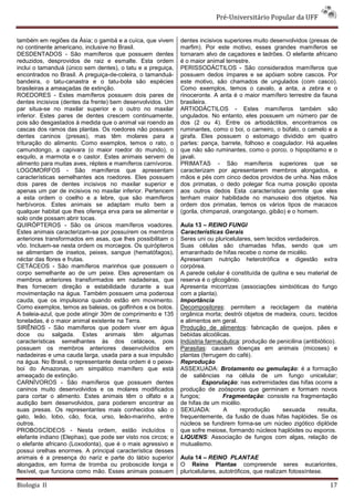 Pré-Universitário Popular da UFF


também em regiões da Ásia; o gambá e a cuíca, que vivem        dentes incisivos superiores muito desenvolvidos (presas de
no continente americano, inclusive no Brasil.                  marfim). Por este motivo, esses grandes mamíferos se
DESDENTADOS - São mamíferos que possuem dentes                 tornaram alvo de caçadores e ladrões. O elefante africano
reduzidos, desprovidos de raiz e esmalte. Esta ordem           é o maior animal terrestre.
inclui o tamanduá (único sem dentes), o tatu e a preguiça,     PERISSODÁCTILOS - São considerados mamíferos que
encontrados no Brasil. A preguiça-de-coleira, o tamanduá-      possuem dedos ímpares e se apóiam sobre cascos. Por
bandeira, o tatu-canastra e o tatu-bola são espécies           este motivo, são chamados de ungulados (com casco).
brasileiras a ameaçadas de extinção.                           Como exemplos, temos o cavalo, a anta, a zebra e o
ROEDORES - Estes mamíferos possuem dois pares de               rinoceronte. A anta é o maior mamífero terrestre da fauna
dentes incisivos (dentes da frente) bem desenvolvidos. Um      brasileira.
par situa-se no maxilar superior e o outro no maxilar          ARTIODÁCTILOS - Estes mamíferos também são
inferior. Estes pares de dentes crescem continuamente,         ungulados. No entanto, eles possuem um número par de
pois são desgastados à medida que o animal vai roendo as       dos (2 ou 4). Entre os artiodáctilos, encontramos os
cascas dos ramos das plantas. Os roedores não possuem          ruminantes, como o boi, o carneiro, o búfalo, o camelo e a
dentes caninos (presas), mas têm molares para a                girafa. Eles possuem o estomago dividido em quatro
trituração do alimento. Como exemplos, temos o rato, o         partes: pança, barrete, folhoso e coagulador. Há aqueles
camundongo, a capivara (o maior roedor do mundo), o            que não são ruminantes, como o porco, o hipopótamo e o
esquilo, a marmota e o castor. Estes animais servem de         javali.
alimento para muitas aves, répteis e mamíferos carnívoros.     PRIMATAS - São mamíferos superiores que se
LOGOMORFOS - São mamíferos que apresentam                      caracterizam por apresentarem membros alongados, e
características semelhantes aos roedores. Eles possuem         mãos e pés com cinco dedos providos de unha. Nas mãos
dois pares de dentes incisivos no maxilar superior e           dos primatas, o dedo polegar fica numa posição oposta
apenas um par de incisivos no maxilar inferior. Pertencem      aos outros dedos Esta característica permite que eles
a esta ordem o coelho e a lebre, que são mamíferos             tenham maior habilidade no manuseio dos objetos. Na
herbívoros. Estes animais se adaptam muito bem a               ordem dos primatas, temos os vários tipos de macacos
qualquer habitat que lhes ofereça erva para se alimentar e     (gorila, chimpanzé, orangotango, gibão) e o homem.
solo onde possam abrir tocas.
QUIRÓPTEROS - São os únicos mamíferos voadores.                Aula 13 – REINO FUNGI
Estes animais caracterizam-se por possuírem os membros         Características Gerais
anteriores transformados em asas, que lhes possibilitam o      Seres uni ou pluricelulares, sem tecidos verdadeiros.
vôo. Incluem-se nesta ordem os morcegos. Os quirópteros        Suas células são chamadas hifas, sendo que um
se alimentam de insetos, peixes, sangue (hematófagos),         emaranhado de hifas recebe o nome de micélio.
néctar das flores e frutas.                                    Apresentam nutrição heterotrófica e digestão extra
CETÁCEOS - São mamíferos marinhos que possuem o                corpórea.
corpo semelhante ao de um peixe. Eles apresentam os            A parede celular é constituída de quitina e seu material de
membros anteriores transformados em nadadeiras, que            reserva é o glicogênio.
lhes fornecem direção e estabilidade durante a sua             Apresenta micorrizas (associações simbióticas do fungo
movimentação na água. Também possuem uma poderosa              com a planta).
cauda, que os impulsiona quando estão em movimento.            Importância
Como exemplos, temos as baleias, os golfinhos e os botos.      Decompositores: permitem a reciclagem da matéria
A baleia-azul, que pode atingir 30m de comprimento e 135       orgânica morta; destrói objetos de madeira, couro, tecidos
toneladas, é o maior animal existente na Terra.                e alimentos em geral.
SIRÊNIOS - São mamíferos que podem viver em água               Produção de alimentos: fabricação de queijos, pães e
doce ou salgada. Estes animais têm algumas                     bebidas alcoólicas.
características semelhantes às dos cetáceos, pois              Indústria farmacêutica: produção de penicilina (antibiótico).
possuem os membros anteriores desenvolvidos em                 Parasitas: causam doenças em animais (micoses) e
nadadeiras e uma cauda larga, usada para a sua impulsão        plantas (ferrugem do café).
na água. No Brasil, o representante desta ordem é o peixe-     Reprodução
boi do Amazonas, um simpático mamífero que está                ASSEXUADA: Brotamento ou gemulação: é a formação
ameaçado de extinção.                                          de saliências na célula de um fungo unicelular;
CARNÍVOROS - São mamíferos que possuem dentes                          Esporulação: nas extremidades das hifas ocorre a
caninos muito desenvolvidos e os molares modificados           produção de zoósporos que germinam e formam novos
para cortar o alimento. Estes animais têm o olfato e a         fungos;          Fragmentação: consiste na fragmentação
audição bem desenvolvidos, para poderem encontrar as           de hifas de um micélio.
suas presas. Os representantes mais conhecidos são o           SEXUADA:         A     reprodução      sexuada       resulta,
gato, leão, lobo, cão, foca, urso, leão-marinho, entre         frequentemente, da fusão de duas hifas haplóides. Se os
outros.                                                        núcleos se fundirem forma-se um núcleo zigótico diplóide
PROBOSCÍDEOS - Nesta ordem, estão incluídos o                  que sofre meiose, formando núcleos haplóides ou esporos.
elefante indiano (Elephas), que pode ser visto nos circos; e   LIQUENS: Associação de fungos com algas, relação de
o elefante africano (Loxodonta), que é o mais agressivo e      mutualismo.
possui orelhas enormes. A principal característica desses
animais é a presença do nariz e parte do lábio superior        Aula 14 – REINO PLANTAE
alongados, em forma de tromba ou proboscide longa e            O Reino Plantae compreende seres eucariontes,
flexível, que funciona como mão. Esses animais possuem         pluricelulares, autotróficos, que realizam fotossíntese.

Biologia II                                                                                                              17
 