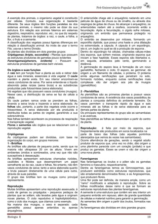 Pré-Universitário Popular da UFF


A exemplo dos animais, o organismo vegetal é constituído          O anterozóide chega até o arquegônio nadando em uma
por células. Contudo, sua organização é bastante                  película de água da chuva ou de orvalho, ou através dos
diferente. Se seus órgãos têm funções paralelas às dos            respingos de gotas de chuva. Ao alcançar o arquegônio, os
sistemas animais, o mesmo não pode se dizer da sua                anterozóides nadam até a oosfera, ocorrendo então a
estrutura. Em relação aos animais falamos em sistemas             fecundação. Após a fecundação, o zigoto sofre mitoses,
digestório, respiratório, reprodutor, etc.; no que diz respeito   originando um embrião que permanece protegido no
às plantas, tratamos de órgãos: a raiz, o caule, a folha, a       arquegônio.
flor, o fruto e a semente.                                        O embrião se desenvolve por mitoses, formando um
A classificação dos vegetais possui ligeiras diferenças em        esporófito diplóide, que possui uma haste e uma dilatação
relação à classificação animal. Ao invés de usar o termo          na extremidade, a cápsula. A cápsula é um esporângio,
Filo, usa-se o termo Divisão.                                     isto é, um órgão no qual se dá a produção de esporos .
As plantas são divididas em dois grandes grupos:                  Dentro do esporângio há células, chamadas céluas-mães
Criptógamas (kripto, escondido) - Plantas que possuem             dos esporos, que sofrem meiose, originando esporos que
as estruturas produtoras de gametas pouco evidentes               iniciam a fase haplóide. Esses esporos são libertados e,
Fanerógamas(phanero, evidente) - Possuem as                       em seguida, arrastados pelo vento, germinando a
estruturas produtoras de gametas bem visíveis.                    distância.
                                                                  A germinação do esporo leva à formação de um novo
Os órgãos e suas funções                                          gametófito, fechando o ciclo. O esporo, ao germinar, dá
A raiz tem por função fixar a planta ao solo e retirar dele       origem a um filamento de células, o protema. O protema
água e sais minerais, essenciais à vida vegetal. O caule          emite algumas ramificações que penetram no solo,
mantém a planta ereta. Em seu interior encontram-se               formando rizóides, enquanto outras ramificações mais
vasos condutores de seiva. Por seiva entende-se o líquido         complexas vão dar origem aos pés de musgos
absorvido pelas raízes (seiva bruta) e as substâncias             (gametófitos).
produzidas pela fotossíntese (seiva elaborada).
Há vegetais que não possuem vasos condutores (musgos).            2 - Pteridófitas
Nesse caso, a distribuição da seiva se faz de célula a            As pteridófitas são as primeiras plantas a possuir vasos
célula.                                                           condutores de seiva. A existência dos vasos possibilitou às
Do caule partem ramos onde se prendem as folhas,                  plantas a conquista definitiva do ambiente terrestre. Os
levando a seiva bruta e trazendo a seiva elaborada. As            vasos permitem o transporte rápido da água e sais
folhas são, portanto, a parte dos vegetais onde ocorre a          minerais até as folhas e de seiva elaborada para as
fotossíntese. A seiva elaborada por ela produzida é               demais partes da planta.
distribuída todas as partes do vegetal, garantindo a sua          Os principais representantes do grupo são as samambaias
sobrevivência.                                                    e as avencas.
Nas folhas também acontecem os processos de respiração            Nas pteridófitas as folhas se desenrolam a partir do centro
e transpiração vegetal.                                           da planta.
Flores e sementes são órgãos que se relacionam com a
reprodução vegetal.                                               Reprodução:      é feita por meio de esporos, que
                                                                  freqüentemente são produzidos em soros localizados na
Criptógamas                                                       parte de baixo das folhas (são aqueles pontinhos
As criptógamas podem ser divididas, com base na                   alaranjados que vemos às vezes nas samambaias).
organização do corpo, em grupos menores:                          Ocorre alternância de gerações, sendo o vegetal adulto
1 - Briófitas                                                     produtor de esporos que, uma vez no chão, dão origem a
As briófitas são plantas de pequeno porte, sendo que na           uma plantinha parecida com um coração (prótalo) e que
maioria não ultrapassa 20 cm de altura. Vivem em                  produz os gametas. Esses se unem e vão dar origem a
ambientes úmidos e sombreados, uma vez que não são                uma nova planta.
susceptíveis à dessecação.
As briófitas apresentam estruturas chamadas rizóides,             Fanerógamas
caulóides e filóides que desempenham um papel                     Nas fanerógamas os óvulos e o pólen são os gametas
semelhante ao da raiz, caule e folhas. No entanto, não têm        feminino e masculino, respectivamente.
vasos condutores de seiva; tanto a seiva elaborada quanto         Dentre as fanerógamas temos as Gimnospermas, que
a bruta passam diretamente de uma célula para outra,              produzem estróbilos como estruturas reprodutoras, que
através de suas paredes.                                          são erradamente denominados flores; e as Angiospermas,
O grupo das briófitas tem os musgos como principal                que produzem flores.
representante.                                                    Uma flor pode ser definida, de maneira ampla, como um
                                                                  “ramo” modificado e adaptado à reprodução. Sobre as
Reprodução                                                        folhas modificadas desse ramo é que se formam as
Muitas briófitas apresentam uma reprodução assexuada, à           estruturas reprodutivas das plantas fanerógamas.
custa de gemas ou propágulos - pequenos pedaços de                A semente é uma estrutura que contém em seu interior um
plantas que se soltam, são levados pela água e originam           pequeno embrião em repouso, além de grande quantidade
novas plantas. O ciclo repodutivo é haplodiplobiôntico,           de células e material nutritivo para garantir a germinação.
como o ciclo dos musgos, que citamos como exemplo.                As sementes têm origem a partir dos óvulos, formados nas
Na maioria dos musgos, o sexo é separado: cada                    flores.
gametófito possui apenas anterídios ou apenas                     As fanerógamas são divididas em dois grandes grupos:
arquegônios.

Biologia II                                                                                                               18
 