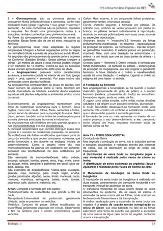 Pré-Universitário Popular da UFF


3 – Gimnospermas: são as primeiras plantas a                   Cálice: Mais externo, é um conjuntode folhas protetoras,
produzirem flores (inflorescências) e sementes, porém não      geralmente verdes, chamadas sépalas
produzem frutos (grego = gymnos = nua, grego = sperma =        Corola: Verticilo seguinte, é formada por pétalas. De
semente) . As mais conhecidas são os pinheiros, ciprestes      colorido vivo, embora às vezes possuam cor pálida ou
e sequóias. No Brasil uma gimnosperma nativa é a               branca, as pétalas servem indiretamente à reprodução,
araucária, também conhecida como pinheiro-do-paraná.           atraindo os animais polinizadores com suas cores, aromas
As flores da gimnosperma são chamadas de cones ou              ou secreções adocicadas;
estróbilos. Essas flores são de um só sexo, masculino ou       Androceu (andro = "masculino"):É formado de folhas
feminino.                                                      profundamente modificadas - os estames -, especializadas
As gimnospermas estão mais adaptadas às regiões                na produção de esporos - os micrósporos -, irão dar origem
temperadas Chegam a formar vegetações como as taigas           ao gametófito masculino. O estame possui um pedúnculo,
no Hemisfério Norte e a mata de araucária no sul do Brasil.    chamado filete, com uma dilatação na extremidade - a
As sequóias são gimnospermas de grande porte e ocorrem         antera - e um tecido que une as duas partes da antera - o
na Califórnia (Estados Unidos). Essas plantas chegam a         conectivo;
atingir 120 metros de altura e seus troncos podem chegar       Gineceu (gino = "feminino"): Último verticilo, é formado por
a ter diâmetro de 12 metros. Estima-se que as sequóias         folhas modificadas - os carpelos ou pistilos -, encarregadas
atuais tenham aproximadamente 4000 anos de idade.              da produção de megásporos, que irão originar o gametófito
4 – Angiospermas: possuem como característica                  feminino. A base dilatada é o ovário e naextremidade
exclusiva, a semente contida no interior de um fruto (grego    oposta há uma dilatação - o estigma. Ligando o ovário ao
angio = urna; sperma = semente). Por esse motivo são           estigma, há uma haste - o estilete.
conhecidas como plantas frutíferas.
As angiospermas correspondem ao grupo de plantas com           A Formação da Semente
maior número de espécies sobre a Terra. Ocorrem em             Nas angiospermas a fecundação se dá quando o núcleo
ampla diversidade de hábitats, existindo desde espécies        masculino (proveniente do grão de pólen) e o núcleo
aquáticas até plantas adaptadas a ambientes áridos, como       feminino (oosfera, proveniente do óvulo) se encontram,
os cactos.                                                     formando o zigoto, ainda no ovário da flor.
                                                               O zigoto, uma célula simples, sofre então muitas divisões
Economicamente, as angiospermas representam uma                celulares e dá origem a um pequeno embrião, pluricelular.
fonte de inestimável importância para o homem. Seus            O óvulo fecundado desenvolve-se formando então uma
órgãos, como raiz, caule, folhas, flores, sementes e frutos,   semente. Ela contém um embrião e substâncias nutritivas
podem servir de alimento para a população humana. Além         que o alimentarão quando a semente germinar.
disso, servem, também como fontes de matéria-prima para        A formação de uma ou mais sementes no interior de um
as mais diversas atividades humanas e industriais.             ovário provoca o seu desenvolvimento e ele, crescendo
As angiospermas são divididas em dois grandes grupos: o        muito origina um fruto, enquanto murcham todas as
das monocotiledôneas e o das dicotiledôneas.                   demais partes da flor.
A principal característica que permite distinguir esses dois
grupos é o número de cotilédones presentes na semente.
Os cotilédones são folhas modificadas que fazem parte do       Aula 15 – FISIOLOGIA VEGETAL
corpo do embrião e que podem armazenar nutrientes que          Condução de Seiva
serão fornecidos a ele durante os estágios iniciais de         Nos vegetais a condução de seiva, isto é, soluções salinas
desenvolvimento. Como o próprio nome diz, nas                  e soluções açucaradas, é realizada através dos sistemas
monocotiledôneas há apenas um cotilédone por semente,          de vasos, que se distribuem ao longo do corpo das
enquanto nas dicotiledôneas há dois cotilédones por            traqueófitas.
semente.                                                       A distribuição de seiva bruta ou inorgânica (água e
São exemplos de monocotiledôneas: Alho, cebola,                sais minerais) é realizada pelos vasos de xilema ou
aspargo, abacaxi, bambu, grama, arroz, trigo, aveia, cana-     lenho.
de-açúcar, milho, gengibre e palmeiras em geral: coco-da-      A distribuição de seiva elaborada ou orgânica (água e
baía, babaçu, etc.                                             açúcares) é realizada pelos vasos de floema ou líber.
São exemplos de dicotiledôneas: Vitória-régia, eucalipto,
abacate, rosa, morango, pêra, maçã, feijão, ervilha,           O Mecanismo da Condução de Seiva Bruta ou
goiaba, jabuticaba, algodão, cacau, limão, maracujá, cacto,    Inorgânica
mamona, mandioca, seringueira, batata, mate, tomate,           O transporte da seiva bruta ou inorgânica é realizado em
jacarandá, café, abóbora, melancia, etc.                       duas etapas, apresentando um transporte horizontal e um
                                                               transporte vertical de ascensão de seiva.
A flor: Completa é formada por três partes:                    O transporte horizontal de seiva ocorre desde os pêlos
Pedúnculo:Haste de sustentação que prende a flor ao            absorventes da epiderme, até os vasos de xilema. A
caule;                                                         ascensão da seiva ocorre até as folhas, onde ocorrem os
Receptáculo:Extremidade do pedúnculo, geralmente               fenômenos da fotossíntese e da transpiração.
dilatada, onde se prendem os verticilos;                       A melhor explicação para a ascensão de seiva bruta nos
Verticilos: Conjunto de peças (folhas modificadas ou           vegetais é a teoria da coesão tensão transpiração ou
esporófitas) geralmente dispostas em círculo. Observando       teoria de Dixon, que está baseada no fato de as folhas
a flor da periferia para o centro, encontramos quatro          exercerem uma força de sucção que garante a ascensão
verticilos                                                     de uma coluna de água pelo corpo do vegetal, conforme
                                                               ocorre a transpiração.

Biologia II                                                                                                             19
 