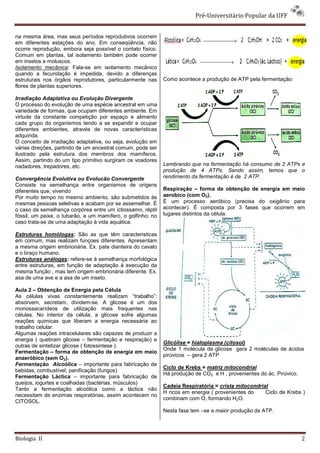 Pré-Universitário Popular da UFF


na mesma área, mas seus períodos reprodutivos ocorrem
em diferentes estações do ano. Em conseqüência, não
ocorre reprodução, embora seja possível o contato físico.
Comum em plantas, tal isolamento também pode ocorrer
em insetos e moluscos.
Isolamento mecânica: Fala-se em isolamento mecânico
quando a fecundação é impedida, devido a diferenças
estruturais nos órgãos reprodutores, particularmente nas     Como acontece a produção de ATP pela fermentação:
flores de plantas superiores.

Irradiação Adaptativa ou Evolução Divergente
O processo do evolução de uma espécie ancestral em uma
variedade de formas, que ocupam diferentes ambiente. Em
virtude da constante competição por espaço e alimento
cada grupo do organismos tendo a se expandir e ocupar
diferentes ambientes, através de novas características
adquirida.
O conceito de irradiação adaptativa, ou seja, evolução em
várias direções, partindo de um ancestral comum, pode ser
ilustrado pela estrutura dos membros dos mamíferos.
Assim, partindo do um tipo primitivo surgiram os voadores
nadadores, trepadores, etc.                                  Lembrando que na fermentação há consumo de 2 ATPs e
                                                             produção de 4 ATPs. Sendo assim, temos que o
Convergência Evolutiva ou Evolucão Convergente               rendimento da fermentação é de 2 ATP.
Consiste na semelhança entre organismos de origens
diferentes que, vivendo                                      Respiração – forma de obtenção de energia em meio
Por muito tempo no mesmo ambiento, são submetidos às         aerobico (com O2).
mesmas pessoas seletivas e acabam por se assemelhar. É       É um processo aeróbico (precisa do oxigênio para
o caso da semelhança corpórea entre um ictiossamo, réptil    acontecer). É composta por 3 fases que ocorrem em
fóssil, um peixe, o tubarão, e um mamífero, o golfinho; no   lugares distintos da célula.
caso trata-se de uma adaptação à vida aquática.

Estruturas homólogas: São as que têm caracteristicas
em comum, mas realizam funçoes diferentes. Apresentam
a mesma origem embrionária. Ex. pata dianteira do cavalo
e o braço humano.
Estruturas análogas: refere-se à semelhança morfológica
entre estruturas, em função de adaptação à execução da
mesma função , mas tem origem embrionária diferente. Ex.
asa de uma ave e a asa de um inseto.

Aula 2 – Obtenção de Energia pela Célula
As células vivas constantemente realizam “trabalho”:
absorvem, secretam, dividem-se. A glicose é um dos
monossacarídeos de utilização mais frequentes nas
células. No interior da célula, a glicose sofre algumas
reações quimicas que liberam a energia necessária ao
trabalho celular.
Algumas reações intracelulares são capazes de produzir a
energia ( quebram glicose – fermentação e respiração) e
                                                             Glicólise = hialoplasma (citosol)
outras de sintetizar glicose ( fotossintese ).
                                                             Onde 1 molécula de glicose gera 2 moléculas de ácidos
Fermentação – forma de obtenção de energia em meio
                                                             pirúvicos – gera 2 ATP
anaeróbico (sem O2).
Fermentação Alcoólica – importante para fabricação de
                                                             Ciclo de Krebs = matriz mitocondrial
bebidas, combustível, panificação (fungos)
                                                             Há produção de CO2 e H , provenientes do ác. Pirúvico.
Fermentação Láctica – importante para fabricação de
queijos, iogurtes e coalhadas (bactérias, músculos)
                                                             Cadeia Respiratória = crista mitocondrial
Tanto a fermentação alcoólica como a láctica não
                                                             H ricos em energia ( provenientes do    Ciclo de Krebs )
necessitam de enzimas respiratórias, assim acontecem no
                                                             combinam com O, formando H2O.
CITOSOL.
                                                             Nesta fase tem –se a maior produção de ATP.




Biologia II                                                                                                           2
 