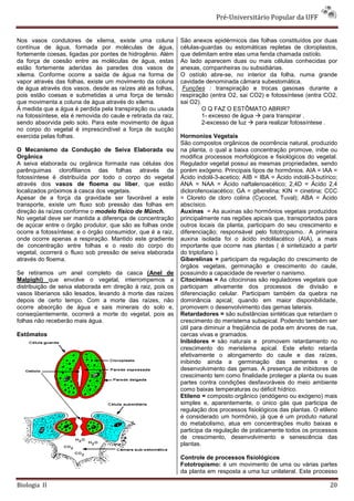 Pré-Universitário Popular da UFF


Nos vasos condutores de xilema, existe uma coluna              São anexos epidérmicos das folhas constituídos por duas
contínua de água, formada por moléculas de água,               células-guardas ou estomáticas repletas de cloroplastos,
fortemente coesas, ligadas por pontes de hidrogênio. Além      que delimitam entre elas uma fenda chamada ostíolo.
da força de coesão entre as moléculas de água, estas           Ao lado aparecem duas ou mais células conhecidas por
estão fortemente aderidas às paredes dos vasos de              anexas, companheiras ou subsidiárias.
xilema. Conforme ocorre a saída de água na forma de            O ostíolo abre-se, no interior da folha, numa grande
vapor através das folhas, existe um movimento da coluna        cavidade denominada câmara subestomática.
de água através dos vasos, desde as raízes até as folhas,       Funções : transpiração e trocas gasosas durante a
pois estão coesas e submetidas a uma força de tensão           respiração (entra O2, sai CO2) e fotossíntese (entra CO2,
que movimenta a coluna de água através do xilema.              sai O2).
À medida que a água é perdida pela transpiração ou usada                O Q FAZ O ESTÔMATO ABRIR?
na fotossíntese, ela é removida do caule e retirada da raiz,            1- excesso de água   para transpirar .
sendo absorvida pelo solo. Para este movimento de água                  2-excesso de luz   para realizar fotossíntese .
no corpo do vegetal é imprescindível a força de sucção
exercida pelas folhas.                                         Hormonios Vegetais
                                                               São compostos orgânicos de ocorrência natural, produzido
O Mecanismo da Condução de Seiva Elaborada ou                  na planta, o qual a baixa concentração promove, inibe ou
Orgânica                                                       modifica processos morfológicos e fisiológicos do vegetal.
A seiva elaborada ou orgânica formada nas células dos          Regulador vegetal possui as mesmas propriedades, sendo
parênquimas clorofilianos das folhas através da                porém exógeno. Principais tipos de hormônios. AIA = IAA =
fotossíntese é distribuída por todo o corpo do vegetal         Ácido indolil-3-acetico; AIB = IBA = Ácido indolil-3-butírico;
através dos vasos de floema ou líber, que estão                ANA = NAA = Ácido naftalenoacético; 2,4D = Ácido 2,4
localizados próximos à casca dos vegetais.                     diclorofenoxiacético; GA = giberelina; KIN = cinetina; CCC
Apesar de a força da gravidade ser favorável a este            = Cloreto de cloro colina (Cycocel, Tuval); ABA = Ácido
transporte, existe um fluxo sob pressão das folhas em          abscísico.
direção às raízes conforme o modelo físico de Münch.           Auxinas = As auxinas são hormônios vegetais produzidos
No vegetal deve ser mantida a diferença de concentração        principalmente nas regiões apicais que, transportados para
de açúcar entre o órgão produtor, que são as folhas onde       outros locais da planta, participam do seu crescimento e
ocorre a fotossíntese; e o órgão consumidor, que é a raiz,     diferenciação; responsável pelo fototropismo.. A primeira
onde ocorre apenas a respiração. Mantido este gradiente        auxina isolada foi o ácido indolilacético (AIA), a mais
de concentração entre folhas e o resto do corpo do             importante que ocorre nas plantas ( é sintetizado a partir
vegetal, ocorrerá o fluxo sob pressão de seiva elaborada       do triptofano ).
através do floema.                                             Giberelinas = participam da regulação do crescimento de
                                                               órgãos vegetais, germinação e crescimento do caule,
Se retiramos um anel completo da casca (Anel de                possuindo a capacidade de reverter o nanismo.
Malpighi) que envolve o vegetal, interrompemos a               Citocininas = As citocininas são reguladores vegetais que
distribuição de seiva elaborada em direção à raiz, pois os     participam ativamente dos processos de divisão e
vasos liberianos são lesados, levando à morte das raízes       diferenciação celular. Participam também da quebra na
depois de certo tempo. Com a morte das raízes, não             dominância apical; quando em maior disponibilidade,
ocorre absorção de água e sais minerais do solo e,             promovem o desenvolvimento das gemas laterais.
conseqüentemente, ocorrerá a morte do vegetal, pois as         Retardadores = são substâncias sintéticas que retardam o
folhas não receberão mais água.                                crescimento do meristema subapical. Podendo também ser
                                                               útil para diminuir a freqüência de poda em árvores de rua,
Estômatos                                                      cercas vivas e gramados.
                                                               Inibidores = são naturais e promovem retardamento no
                                                               crescimento do meristema apical. Este efeito retarda
                                                               efetivamente o alongamento do caule e das raízes,
                                                               inibindo ainda a germinação das sementes e o
                                                               desenvolvimento das gemas. A presença de inibidores de
                                                               crescimento tem como finalidade proteger a planta ou suas
                                                               partes contra condições desfavoráveis do meio ambiente
                                                               como baixas temperaturas ou déficit hídrico.
                                                               Etileno = composto orgânico (endógeno ou exógeno) mais
                                                               simples e, aparentemente, o único gás que participa de
                                                               regulação dos processos fisiológicos das plantas. O etileno
                                                               é considerado um hormônio, já que é um produto natural
                                                               do metabolismo, atua em concentrações muito baixas e
                                                               participa da regulação de praticamente todos os processos
                                                               de crescimento, desenvolvimento e senescência das
                                                               plantas.

                                                               Controle de processos fisiológicos
                                                               Fototropismo: é um movimento de uma ou várias partes
                                                               da planta em resposta a uma luz unilateral. Este processo

Biologia II                                                                                                               20
 