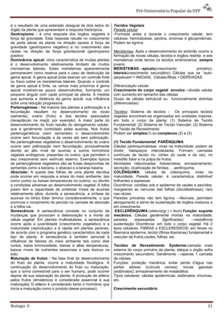Pré-Universitário Popular da UFF


é o resultado de uma extensão desigual de dois lados do     Tecidos Vegetais
órgão da planta que apresentam a resposta fototrópica.      Parede celular
Geotropismo : é uma resposta dos órgãos vegetais à          -Formada antes e durante o crescimento celular; tem
força da gravidade. Esta resposta resulta no crescimento    celulose, hemicelulose, pectina, enzimas e glicoproteínas.
da parte aérea da planta na direção oposta à força da       Podem ter lignina.
gravidade (geotropismo negativo) e no crescimento das
raízes na direção da força gravitacional (geotropismo       Meristemas: Após o desenvolvimento do embrião ocorre a
positivo                                                    formação de novas células, tecidos e órgãos restrita e aos
Dominância apical: Uma característica de muitas plantas     meristemas onde temos os tecidos embrionários, sempre
é o desenvolvimento relativamente limitado de muitos        jovens.
meristemas laterais. Estes meristemas aparentemente         MERISTEMAS→apicais(crescimento                   primário);
permanecem como reserva para o caso de destruição da        laterais(crescimento secundário) Células que se “auto-
gema apical. A gema apical pode exercer um controle forte   perpetuam”= INICIAIS; Células-filhas = DERIVADAS
ou fraco sobre os meristemas laterais. Quando o controle
de gema apical é forte, os ramos mais próximos à gema       Diferenciação celular
apical mostram-se pouco desenvolvidos, formando um          Crescimento do corpo vegetal envolve→divisão celular
pequeno ângulo com caule principal da planta. À medida      com aumento em tamanho das células
que aumenta a distância da gema apical, sua influência      Grupo de células estrutural ou funcionalmente distintas
sofre uma redução progressiva.                              (diferenciadas)
Partenogênese : Na maioria das plantas a polinização e a
fecundação resultam no desenvolvimento do óvulo             Tecidos: Sistema de tecidos - Os principais tecidos
(semente), ovário (fruto) e dos tecidos associados          vegetais encontram-se organizados em unidades maiores,
(receptáculo na maçã, por exemplo). A maior parte do        em todo o corpo da planta: (1) Sistema de Tecido
desenvolvimento do fruto resulta do alongamento celular,    Fundamental; (2) Sistema de Tecido Vascular; (3) Sistema
que é geralmente controlado pelas auxinas. Nos frutos       de Tecido de Revestimento
partenogenéticos (sem sementes) o desenvolvimento           Podem ser simples(1) ou complexos (2) e (3)
ocorre sem fecundação e às vezes até sem polinização.
Na partenogênese vegetativa o desenvolvimento do ovário     (1) Tecido Fundamental: PARÊNQUIMA
ocorre sem polinização nem fecundação, provavelmente        Células parenquimatosas: vivas na maturidade; podem se
devido ao alto nível de auxinas e outros hormônios          dividir; háespaços intercelulares; Formam camadas
vegetais endógenos, presentes no ovário, que permitem o     contínuas de tecido no: córtex do caule e da raiz, no
seu crescimento sem estímulo esterno. Exemplos típicos      mesófilo foliar e na polpa de frutos.
de partenogênese vegetativa são as frutas desprovidas de    Atividades relacionadas: fotossíntese; armazenamento;
sementes como a banana, o abacaxi e a laranja baiana.       secreção; cicatrização de feridas; …aerênquima.
Abscisão: A queda das folhas de uma planta decídua          COLÊNQUIMA: células de colenquima, vivas na
pode ocorrer em resposta a sinais do meio ambiente, tais    maturidade; Parede celular: é característica distintiva!
como curtos ou baixas temperaturas no outono, ou devido     brilhantes e espessas
a condições adversas ao desenvolvimento vegetal. A folha    Ocorrência: cordões sob a epiderme de caules e pecíolos;
jovem tem a capacidade de sintetizar níveis de auxinas      margeando as nervuras das folhas (dicotiledôneas); raro
relativamente altos; durante a senescência, a síntese de    nas raízes.
auxinas no limbo foliar diminui consideravelmente, o que    Paredes primárias não tem lignina →flexíveis, permitem
promove o rompimento do pecíolo na camada de abscisão       alongamento e serve de sustentação de órgãos maduros e
e a folha cai.                                              em crescimento.
Senescência: A senescência consiste no conjunto de           ESCLERÊNQUIMA (skleros(gr.) = duro) Função: suporte
mudanças que provocam a deterioração e a morte da           mecânico. Células geralmente mortas na maturidade;
célula vegetal. Em plantas multicelulares, a senescência    paredes       espessadas       (lignificadas)   →resistência
ocorre após a juvenilidade (crescimento vegetativo) e a     sustentação Ocorrência: em todo o corpo vegetal. Há 2
maturidade (reprodução) e é rápida em plantas perenes,      tipos celulares: FIBRAS e ESCLEREÍDEOS; em feixes no
de acordo com o programa genético característico de cada    floemana epiderme, tecido (fibras liberianas) fundamental e
tipo de planta. A senescência é também sensível à           vascular de frutos,caules, folhas, etc.
influência de fatores do meio ambiente tais como dias
curtos, baixa luminosidade, baixas e altas temperaturas,    Tecidos de Revestimento: Epiderme:camada mais
baixos níveis de nutrientes essenciais e sais tóxicos no    externa do corpo primário da planta; atéque o órgão sofra
solo.                                                       crescimento secundário; Geralmente →apenas 1 camada
Maturação de frutos : Na fase final do desenvolvimento      de células.
do fruto da planta, ocorre a maturidade fisiológica. A      Funções: proteção mecânica; evitar perda d’água nas
continuação do desenvolvimento do fruto ou maturação,       partes aéreas (cutícula cerosa); trocas gasosas
que o torna comestível para o ser humano, pode ocorrer      (estômatos); armazenamento de metabólitos.
depois de sua separação da planta. A produção de etileno    Tipos celulares: células epidérmicas; estômatos; tricomas,
pelos frutos climatéricos é considerada essencial à sua     etc.
maturação( O etileno é considerado tanto o hormônio que
inicia a maturação como o produto desse processo).          Crescimento secundário



Biologia II                                                                                                          21
 