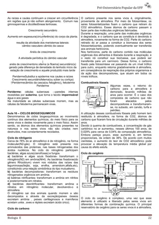 Pré-Universitário Popular da UFF


As raízes e caules continuam a crescer em circunferência      O carbono presente nos seres vivos é, originalmente,
em regiões que já não sofrem alongamento. Comum nas           proveniente da atmosfera. Por meio da fotossíntese, os
gimnospermas e dicotiledôneas lenhosas.                       seres fotossintetizantes fixam o carbono que retiram do
                                                              CO2 atmosférico. Esses átomos de carbono passam a
               Crescimento secundário                         fazer parte das moléculas orgânicas fabricadas.
                           ↓                                  Durante a respiração, uma parte das moléculas orgânicas
Aumento em espessura(circunferência) do corpo da planta.      é degradada, e o carbono que as constituía é devolvido à
                           ↓                                  atmosfera, novamente na forma de CO2. Parte do carbono
     resulta da atividade dos meristemas laterais:            retirado do ar passa a constituir a biomassa dos seres
          câmbio vasculare câmbio da casca                    fotossintetizantes, podendo eventualmente ser transferida
                                                              aos animais herbívoros.
                   Anéis de crescimento                       Nos herbívoros, parte do carbono contido nas moléculas
                                                              orgânicas dos alimentos é liberada durante a respiração, e
        A atividade periódica do câmbio vascular              o resto irá constituir sua biomassa, que poderá ser
                            ↓                                 transferida para um carnívoro. Dessa forma, o carbono
 anéis de crescimentono xilema (e floema) secundário(s)       fixado pela fotossíntese vai passando de um nível trófico
 gerado pela diferença de densidade do lenhodo início da      para outro, enquanto retorna gradativamente à atmosfera,
  estação de crescimento e aquele produzido mais tarde        em conseqüência da respiração dos próprios organismos e
                                                              da ação dos decompositores, que atuam em todos os
   PeridermeSubstitui a epiderme nos caules e raízes          níveis tróficos.
   Crescimento secundáriofelema(ou súber ou cortiça)
  ↑Peridermecâmbio da casca(ou felogênio)↓ feloderme          Combustíveis fósseis
                      Periderme                                                       Algumas vezes, o retorno do
                                                                                      carbono para a atmosfera é
Periderme: células suberosas →paredes internas                                        demorado, levando milhões de
revestidas por suberina, que torna o tecido impermeável                               anos para ocorrer. É o caso dos
água e aos gases                                                                      compostos de carbono que não
Na maturidade as células suberosas morrem, mas as                                     foram        atacados       pelos
células da feloderma permanecem vivas.                                                decompositores e transformaram-
                                                                                      se, no subsolo, em carvão, turfa e
                                                                                      petróleo.
Aula 16 – CICLOS BIOGEOQUIMICOS                               A utilização desses combustíveis fósseis pelo homem tem
Denominamos de ciclos biogeoquímicos ao movimento             restituído à atmosfera, na forma de CO2, átomos de
contínuo dos elementos químicos, do meio físico para os       carbono que ficaram fora de circulação durante milhões de
seres vivos e destes novamente para o meio físico. Assim      anos.
sendo, os átomos dos elementos químicos presentes na          Devido à queima de combustíveis, a concentração de gás
natureza e nos seres vivos não são criados nem                carbônico no ar aumentou, nesses últimos 100 anos, de
destruídos, mas constantemente reciclados.                    0,029% para cerca de 0,04% da composição atmosférica.
                                                              Embora pareça pouco, esse aumento é, em termos
Ciclo do nitrôgenio                                           proporcionais, da ordem de 38%. De acordo com muitos
Cerca de 78% do ar atmosférico é de nitrogênio, na forma      cientistas, o aumento do teor de CO2 atmosférico pode
molecular(N2-gás). O nitrogênio está presente nos             provocar a elevação da temperatura média global por
aminoácidos das proteínas, nas bases nitrogenadas dos         causa do efeito estufa.
ácidos nucléicos. No ciclo do nitrogênio participam
bactérias, algas azuis(cianofíceas) e fungos.                 Ciclo do oxigênio
a) bactérias e algas azuis fixadoras- transformam o
nitrogênio(N2) em amônia(Nh4). As bactérias fixadoras(do
gênero Rhizobium) vivem nos nódulos das raízes das
leguminosas(feijão, soja, ervilha, amendoim,alfafa,etc),
constituindo uma relação simbiôntica do tipo mutualismo.
b) bactérias decompositoras- transformam os resíduos
nitrogenados orgânicos em amônia.
c) batérias nitrificantes- transformam a amônia em nitritos
e posteriormente em nitratos.
d) bactérias desnitrificantes- transformam amônia e
nitratos em nitrogênio molecular, devolvendo-o à
atmosfera.
O nitrogênio sai dos animais quando morrem e são
decompostos e através da excreção(peixes ósseos
excretam amônia , peixes cartilaginosos e mamíferos           O ciclo do oxigênio é complexo, uma vez que esse
ecretam uréia , aves e répteis excretam ácido úrico).         elemento é utilizado e liberado pelos seres vivos em
                                                              diferentes formas de combinação química. O principal
Ciclo do carbono                                              reservatório de oxigênio para os seres vivos é a atmosfera,


Biologia II                                                                                                           22
 