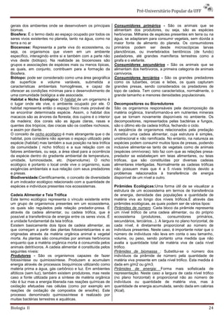 Pré-Universitário Popular da UFF


gerais dos ambientes onde se desenvolvem os principais         Consumidores primários - São os animais que se
biomas.                                                        alimentam dos produtores, ou seja, são as espécies
Biosfera: É o termo dado ao espaço ocupado por todos os        herbívoras. Milhares de espécies presentes em terra ou na
seres vivos existentes no planeta, tanto na água, como na      água, se adaptaram para consumir vegetais, sem dúvida a
terra e no ar                                                  maior fonte de alimento do planeta. Os consumidores
Biocenose: Representa a parte viva do ecossistema, ou          primários podem ser desde microscópicas larvas
seja, os organismos que vivem em um ambiente                   planctônicas, ou invertebrados bentônicos (de fundo)
específico, interagindo entre si e também com a parte não      pastadores, até grandes mamíferos terrestres como a
viva deste (biótopo). Na realidade as biocenoses são           girafa e o elefante.
grupos e associações de espécies mais ou menos típicas,        Consumidores secundários - São os animais que se
as quais, em conjunto, contribuem para a formação da           alimentam dos herbívoros, a primeira categoria de animais
Biosfera.                                                      carnívoros.
Biótopo: pode ser considerado como uma área geográfica         Consumidores terciários - São os grandes predadores
de superfície e volume variáveis, submetida a                  como os tubarões, orcas e leões, os quais capturam
características ambientais homogêneas, e capaz de              grandes presas, sendo considerados os predadores de
oferecer as condições mínimas para o desenvolvimento de        topo de cadeia. Tem como característica, normalmente, o
uma comunidade biológica a ele associada.                      grande tamanho e menores densidades populacionais.
Habitat e Nicho Ecológico: O habitat de um organismo é
o lugar onde ele vive, o ambiente ocupado por ele. O           Decompositores ou Bioredutores
habitat representa então o espaço físico mais provável de      São os organismos responsáveis pela decomposição da
se encontrar determinada espécie. Assim, o habitat dos         matéria orgânica, transformando-a em nutrientes minerais
macacos são as árvores da floresta; dos cupins é o interior    que se tornam novamente disponíveis no ambiente. Os
da madeira; dos corais são as águas claras, rasas e            decompositores, representados pelas bactérias e fungos,
quentes dos trópicos; das cracas são os costões rochosos,      são o último elo da cadeia trófica, fechando o ciclo.
e assim por diante.                                            A seqüência de organismos relacionados pela predação
O conceito de nicho ecológico é mais abrangente que o de       constitui uma cadeia alimentar, cuja estrutura é simples,
habitat, pois considera não apenas o espaço utilizado pela     unidirecional e não ramificada. No entanto, na natureza as
espécie (habitat) mas também a sua posição na teia trófica     espécies podem consumir muitos tipos de presas, podendo
da comunidade ( nicho trófico) e a sua relação com os          inclusive alimentar-se tanto de vegetais como de animais
fatores ambientais, ou seja, a área ideal para a ocorrência    (espécies omnívoras). Isto faz com que as relações presa-
da espécie dentro do gradiente ambiental de temperatura,       predador se estabeleçam em teias alimentares, ou teias
umidade, luminosidade, etc. (hipervolume). O nicho             tróficas, que são constituídas por diversas cadeias
ecológico é portanto o local onde vive o organismo, suas       alimentares interligadas. Normalmente as cadeias tróficas
exigências ambientais e sua relação com seus predadores        não possuem mais que 4 a 5 níveis tróficos devido a
e presas.                                                      problemas relacionados à transferência de energia
Biodiversidade:Cientificamente, o conceito de diversidade      disponível de um nível a outro.
é um indicador ecológico relacionado com a quantidade de
espécies e indivíduos presentes nos ecossistemas.              Pirâmides Ecológicas:Uma forma útil de se visualizar a
                                                               estrutura de um ecossistema em termos de transferência
Cadeia Alimentar e Teia Trófica                                de energia, densidade das populações e quantidade de
Este termo ecológico representa o vínculo existente entre      matéria viva ao longo dos níveis tróficos.É através das
um grupo de organismos presentes em um ecossistema,            pirâmides ecológicas, as quais podem ser de vários tipos:
os quais são regulados pela relação predador-presa. É          Pirâmides de número :Cada bloco da pirâmide representa
através da cadeia alimentar, ou cadeia trófica, que é          um nível trófico de uma cadeia alimentar, ou do próprio
possível a transferência de energia entre os seres vivos. É    ecossistema     (produtores,       consumidores     primários,
a unidade fundamental da teia trófica.                         secundários, terciários...). A largura no plano horizontal, de
Existem basicamente dois tipos de cadeia alimentar, as         cada nível, é diretamente proporcional ao número de
que começam a partir das plantas fotossintetizantes e as       indivíduos presentes. Neste caso, é importante notar que o
originadas através da matéria orgânica animal e vegetal        número de indivíduos não leva em conta o seu tamanho,
morta. As plantas são consumidas por animais herbívoros        volume, ou peso, sendo portanto uma medida que não
enquanto que a matéria orgânica morta é consumida pelos        avalia a quantidade total de matéria viva de cada nível
animais detritívoros. A cadeia alimentar é constituída pelos   trófico.
seguintes níveis:                                              Pirâmides de biomassa : Substitui-se o número dos
Produtores - São os organismos capazes de fazer                indivíduos da pirâmide de número pela quantidade de
fotossíntese ou quimiossíntese. Produzem e acumulam            matéria viva presente em cada nível trófico. Esta medida é
energia através de processos bioquímicos utilizando como       dada em g/m2 ou g/m3.
matéria prima a água, gás carbônico e luz. Em ambientes        Pirâmides de energia: Forma mais sofisticada de
afóticos (sem luz), também existem produtores, mas neste       representação. Neste caso a largura de cada nível trófico
caso a fonte utilizada para a síntese de matéria orgânica      (no plano horizontal) é proporcional não ao número de
não é luz mas a energia liberada nas reações químicas de       indivíduos ou quantidade de matéria viva, mas à
oxidação efetuadas nas células (como por exemplo em            quantidade de energia acumulada, sendo dada em calorias
reações de oxidação de compostos de enxofre). Este             (Kcal).
processo denominado quimiossíntese é realizado por
muitas bactérias terrestres e aquáticas.

Biologia II                                                                                                               24
 