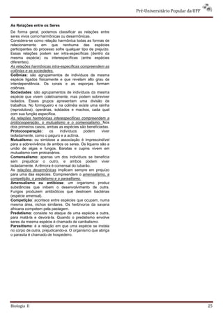 Pré-Universitário Popular da UFF


As Relações entre os Seres
De forma geral, podemos classificar as relações entre
seres vivos como harmônicas ou desarmônicas.
Considera-se como relação harmônica todas as formas de
relacionamento em que nenhuma das espécies
participantes do processo sofre qualquer tipo de prejuízo.
Essas relações podem ser intra-específicas (dentro da
mesma espécie) ou interespecíficas (entre espécies
diferentes).
As relações harmônicas intra-específicas compreendem as
colônias e as sociedades.
Colônias: são agrupamentos de indivíduos da mesma
espécie ligados fisicamente e que revelam alto grau de
interdependência. Os corais e as esponjas formam
colônias.
Sociedades: são agrupamentos de indivíduos da mesma
espécie que vivem coletivamente, mas podem sobreviver
isolados. Esses grupos apresentam uma divisão de
trabalhos. No formigueiro e na colméia existe uma rainha
(reprodutora), operárias, soldados e machos, cada qual
com sua função específica.
As relações harmônicas interespecíficas compreendem a
protocooperação, o mutualismo e o comensalismo. Nos
dois primeiros casos, ambas as espécies são beneficiadas.
Protocooperação:       os    indivíduos    podem     viver
isoladamente, como o paguro e a actínia.
Mutualismo: ou simbiose a associação é imprescindível
para a sobrevivência de ambos os seres. Os liquens são a
união de algas e fungos. Baratas e cupins vivem em
mutualismo com protozoários.
Comensalismo: apenas um dos indivíduos se beneficia
sem prejudicar o outro, e ambos podem viver
isoladamente. A rêmora é comensal do tubarão.
As relações desarmônicas implicam sempre em prejuízo
para uma das espécies. Compreendem o amensalismo, a
competição, o predatismo e o parasitismo.
Amensalismo ou antibiose: um organismo produz
substâncias que inibem o desenvolvimento de outra.
Fungos produzem antibióticos que destroem bactérias
(espécie amensal).
Competição: acontece entre espécies que ocupam, numa
mesma área, nichos similares. Os herbívoros da savana
africana competem pela pastagem.
Predatismo: consiste no ataque de uma espécie a outra,
para matá-la e devorá-la. Quando o predatismo envolve
seres da mesma espécie é chamado de canibalismo.
Parasitismo: é a relação em que uma espécie se instala
no corpo de outra, prejudicando-a. O organismo que abriga
o parasita é chamado de hospedeiro.




Biologia II                                                                                     25
 