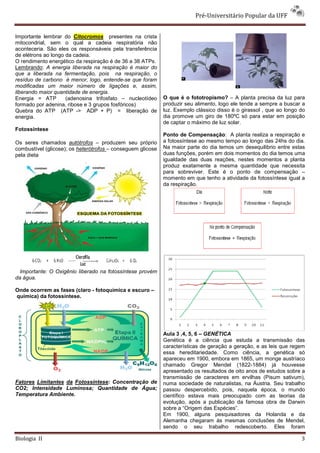 Pré-Universitário Popular da UFF


Importante lembrar do Citocromos presentes na crista
mitocondrial, sem o qual a cadeia respiratória não
aconteceria. São eles os responsáveis pela transferência
de elétrons ao longo da cadeia.
O rendimento energético da respiração é de 36 a 38 ATPs.
Lembrando: A energia liberada na respiração é maior do
que a liberada na fermentação, pois na respiração, o
resíduo de carbono é menor, logo, entende-se que foram
modificadas um maior número de ligações e, assim,
liberando maior quantidade de energia.
Energia = ATP        (adenosina trifosfato – nucleotídeo     O que é o fototropismo? – A planta precisa da luz para
formado por adenina, ribose e 3 grupos fosfóricos)           produzir seu alimento, logo ele tende a sempre a buscar a
Quebra do ATP (ATP -> ADP + P) = liberação de                luz. Exemplo clássico disso é o girassol , que ao longo do
energia.                                                     dia promove um giro de 180ºC só para estar em posição
                                                             de captar o máximo de luz solar.
Fotossíntese
                                                             Ponto de Compensação: A planta realiza a respiração e
Os seres chamados autótrofos – produzem seu próprio          a fotossíntese ao mesmo tempo ao longo das 24hs do dia.
combustível (glicose); os heterótrofos – conseguem glicose   Na maior parte do dia temos um desequilibrio entre estas
pela dieta                                                   duas funções, porém em dois momentos do dia temos uma
                              .                              igualdade das duas reações, nestes momentos a planta
                                                             produz exatamente a mesma quantidade que necessita
                                                             para sobreviver. Este é o ponto de compensação –
                                                             momento em que tenho a atividade da fotossíntese igual a
                                                             da respiração.




  Importante: O Oxigênio liberado na fotossíntese provém
da água.

Onde ocorrem as fases (claro - fotoquímica e escuro –
química) da fotossíntese.




                                                             Aula 3 ,4, 5, 6 – GENÉTICA
                                                             Genética é a ciência que estuda a transmissão das
                                                             características de geração a geração, e as leis que regem
                                                             essa hereditariedade. Como ciência, a genética só
                                                             apareceu em 1900, embora em 1865, um monge austríaco
                                                             chamado Gregor Mendel (1822-1884) já houvesse
                                                             apresentado os resultados de oito anos de estudos sobre a
                                                             transmissão de caracteres em ervilhas (Pisum sativum),
Fatores Limitantes da Fotossíntese: Concentração de          numa sociedade de naturalistas, na Áustria. Seu trabalho
CO2; Intensidade Luminosa; Quantidade de Água;               passou despercebido, pois, naquela época, o mundo
Temperatura Ambiente.                                        científico estava mais preocupado com as teorias da
                                                             evolução, após a publicação da famosa obra de Darwin
                                                             sobre a “Origem das Espécies”.
                                                             Em 1900, alguns pesquisadores da Holanda e da
                                                             Alemanha chegaram às mesmas conclusões de Mendel,
                                                             sendo o seu trabalho redescoberto. Eles foram

Biologia II                                                                                                          3
 