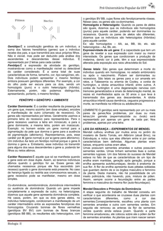 Pré-Universitário Popular da UFF


                                                               o genótipo BV BB, cujas flores são fenotipicamente róseas.
                                                               Nesse caso, os genes são co-dominantes.
                                                               Homozigoto e Heterozigoto: Quando os pares de alelos
                                                               são iguais, dizemos que os indivíduos são homozigotos
                                                               (puros) para aquele caráter, podendo ser dominantes ou
                                                               recessivos. Quando os pares de alelos são diferentes,
                                                               dizemos que os indivíduos são heterozigotos (híbridos)
                                                               para aquele caráter.
                                                               Ex: são homozigotos – AA, aa, BB, bb, etc. são
Genótipo:É a constituição genética de um indivíduo, a          heterozigotos – Aa, Bb, etc.
soma dos fatores hereditários (genes) que o indivíduo          Expressividade de um gene: É a capacidade que tem um
recebe dos pais, e que transmitirá aos seus próprios filhos.   gene de revelar a sua expressão com maior ou menor
Não é visível, mas pode ser deduzido pela análise dos          intensidade. Os genes que condicionam a produção de
ascendentes e descendentes desse indivíduo. É                  melanina, dando cor à pele, têm a sua expressividade
representado por 2 letras para cada caráter.                   alterada pela exposição aos raios ultravioleta do Sol.
Fenótipo:É a expressão da atividade do genótipo,
mostrando-se como a manifestação visível ou detectável         Genes letais: São genes que determinam a morte do
do caráter considerado. É a soma total de suas                 indivíduo quando em homozigose, no estado embrionário
características de forma, tamanho, cor, tipo sangüíneo, etc.   ou após o nascimento. Podem ser dominantes ou
Dois indivíduos podem apresentar o mesmo fenótipo              recessivos. São letais os genes para a cor amarela em
embora possuam genótipos diferentes. Por exemplo, a cor        ratos, a Talassemia ou anemia de Cooley, a coréia de
do olho pode ser escura para os dois, sendo um                 huntington, a idiotia amaurótica infantil, entre outros. A
homozigoto (puro) e o outro heterozigoto (híbrido).            coréia de huntington é uma degeneração nervosa com
Externamente, porém, não podemos distingui-los,                tremores generalizados e sinais de deterioração mental, às
apresentando, portanto, o mesmo fenótipo.                      vezes só manifestados após os 30 anos o que leva à
                                                               transmissão dos genes aos descendentes. A idiotia
         FENÓTIPO = GENÓTIPO + AMBIENTE                        amaurótica infantil causa demência, cegueira progressiva e
                                                               morte, se manifesta na infância ou adolescência.
Caráter Dominante: É o caráter resultante da presença de
um gene que, mesmo sozinho (em dose simples), encobre          LEMBRETE:O genótipo será representado por um ou mais
a manifestação de outro (chamado de recessivo). Os             pares de genes;Nos problemas, por duas ou mais
genes são representados por letras. Geralmente usamos a        letras;Um gameta (espermatozóide ou óvulo) será
primeira letra do recessivo para representá-los. Para o        representado por apenas um gene de cada par; Nos
gene recessivo usamos a letra em minúsculo, e para o           problemas, apenas por uma letra.
gene dominante, a mesma letra, porém em maiúsculo.
Exemplo: no homem existe um gene normal para a                 LEIS DA HERANÇA – EXPERIMENTOS DE MENDEL
pigmentação da pele que domina o gene para a ausência          Mendel cultivou ervilhas por muitos anos no jardim do
de pigmentação (albinismo). Representamos, pois, esse          mosteiro de Santo Tomás, em Altbrünn (atual Brno), na
caráter por A (gene normal) e por a (gene para albinismo).     Eslováquia; e notou que elas diferiam entre si por certas
Um indivíduo Aa terá um fenótipo normal porque o gene A        características bem definidas. Algumas plantas eram
domina o gene a. Entretanto, esse indivíduo irá transmitir     baixas, enquanto outras eram altas.
para alguns dos seus descendentes o gene a, podendo ter        Umas possuíam sementes amarelas e outras possuíam
filhos ou netos albinos.                                       sementes verdes. Umas tinham sementes lisas e outras
                                                               sementes rugosas. Um dos fatores do sucesso de Mendel
Caráter Recessivo:É aquele que só se manifesta quando          estava no fato de que as características de um tipo de
o gene está em dose dupla. Assim, só teremos indivíduos        ervilha eram mantidas, geração após geração, porque a
albinos quando o genótipo for aa. Esses genes são              ervilha apresenta autofecundaçao, devido à anatomia de
chamados recessivos porque ele fica escondido (em              sua flor. A flor da ervilha apresenta duas pétalas soldadas
recesso) quando o gene dominante está presente. No caso        que guardam dentro de si os órgãos masculino e feminino
de herança ligada ou restrita aos cromossomos sexuais, o       da planta. Desta maneira, não há possibilidade de um
gene recessivo pode se manifestar, mesmo em dose               inseto polinizá-la, não havendo, pois, mistura de pólen.
simples.                                                       Assim, sempre ocorre a fecundação entre as partes
                                                               feminina e masculina da mesma flor (auto-fecundaçao).
Co-dominância, semidominância, dominância intermediária
ou ausência de dominância: Quando um gene impede               Mendel Descobre o Princípio da Dominância
completamente a expressão de outro, na heterozigose,           A etapa seguinte do trabalho de Mendel consistiu em
dizemos que aquele gene apresenta dominância completa.         verificar o que aconteceria se cruzasse duas plantas com
Há casos, porém, em que os dois genes alelos, no               características    diferentes,   como    a    cor     das
indivíduo heterozigoto, condicionam a manifestação de um       sementes.Conseqüentemente, escolheu uma planta com
caráter intermediário entre as expressões fenotípicas dos      sementes amarelas e outra com sementes verdes. Em
homozigotos. Cruzando boninas de flores vermelhas              seguida ele removeu as anteras da flor de sementes
(genótipos BV BV) com boninas de flores brancas                verdes quando ainda estava jovem. Quando a parte
(genótipos BB BB), os resultantes são heterozigotos, com       feminina amadureceu, ele colocou sobre ela o pólen da flor
                                                               de sementes amarelas. As plantas que iriam nascer seriam

Biologia II                                                                                                             5
 
