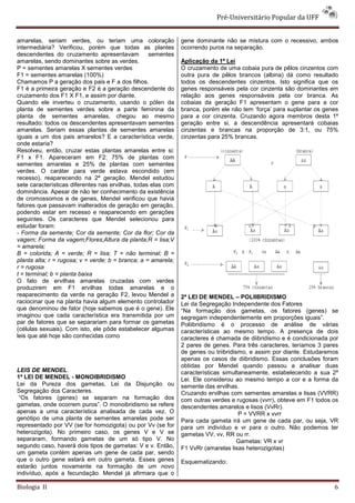 Pré-Universitário Popular da UFF


amarelas, seriam verdes, ou teriam uma coloração               gene dominante não se mistura com o recessivo, ambos
intermediária? Verificou, porém que todas as plantes           ocorrendo puros na separação.
descendentes do cruzamento apresentavam            sementes
amarelas, sendo dominantes sobre as verdes.                    Aplicação da 1ª Lei
P = sementes amarelas X sementes verdes                        O cruzamento de uma cobaia pura de pêlos cinzentos com
F1 = sementes amarelas (100%)                                  outra pura de pêlos brancos (albina) dá como resultado
Chamamos P a geração dos pais e F a dos filhos.                todos os descendentes cinzentos. Isto significa que os
F1 é a primeira geração e F2 é a geração descendente do        genes responsáveis pela cor cinzenta são dominantes em
cruzamento dos F1 X F1, e assim por diante.                    relação aos genes responsáveis pela cor branca. As
Quando ele inverteu o cruzamento, usando o pólen da            cobaias da geração F1 apresentam o gene para a cor
planta de sementes verdes sobre a parte feminina da            branca, porém ele não tem ‘força’ para suplantar os genes
planta de sementes amarelas, chegou ao mesmo                   para a cor cinzenta. Cruzando agora membros desta 1ª
resultado: todos os descendentes apresentavam sementes         geração entre si, a descendência apresentará cobaias
amarelas. Seriam essas plantas de sementes amarelas            cinzentas e brancas na proporção de 3:1, ou 75%
iguais a um dos pais amarelos? E a característica verde,       cinzentas para 25% brancas.
onde estaria?
Resolveu, então, cruzar estas plantas amarelas entre si:
F1 x F1. Apareceram em F2: 75% de plantas com
sementes amarelas e 25% de plantas com sementes
verdes. O caráter para verde estava escondido (em
recesso), reaparecendo na 2ª geração. Mendel estudou
sete características diferentes nas ervilhas, todas elas com
dominância. Apesar de não ter conhecimento da existência
de cromossomos e de genes, Mendel verificou que havia
fatores que passavam inalterados de geração em geração,
podendo estar em recesso e reaparecendo em gerações
seguintes. Os caracteres que Mendel selecionou para
estudar foram:
- Forma da semente; Cor da semente; Cor da flor; Cor da
vagem; Forma da vagem;Flores;Altura da planta;R = lisa;V
= amarela;
B = colorida; A = verde; R = lisa; T = não terminal; B =
planta alta; r = rugosa; v = verde; b = branca; a = amarela;
r = rugosa
t = terminal; b = planta baixa
O fato de ervilhas amarelas cruzadas com verdes
produzirem em F1 ervilhas todas amarelas e o
reaparecimento da verde na geração F2, levou Mendel a          2ª LEI DE MENDEL – POLIIBRIDISMO
raciocinar que na planta havia algum elemento controlador      Lei da Segregação Independente dos Fatores
que denominou de fator (hoje sabemos que é o gene). Ele        “Na formação dos gametas, os fatores (genes) se
imaginou que cada característica era transmitida por um        segregam independentemente em proporções iguais”.
par de fatores que se separariam para formar os gametas        Poliibridismo é o processo de análise de várias
(células sexuais). Com isto, ele pôde estabelecer algumas      características ao mesmo tempo. A presença de dois
leis que até hoje são conhecidas como                          caracteres é chamada de diibridismo e é condicionada por
                                                               2 pares de genes. Para três caracteres, teríamos 3 pares
                                                               de genes ou triibridismo, e assim por diante. Estudaremos
                                                               apenas os casos de diibridismo. Essas conclusões foram
                                                               obtidas por Mendel quando passou a analisar duas
LEIS DE MENDEL.                                                características simultaneamente, estabelecendo a sua 2ª
1ª LEI DE MENDEL - MONOIBRIDISMO                               Lei. Ele considerou ao mesmo tempo a cor e a forma da
Lei da Pureza dos gametas, Lei da Disjunção ou                 semente das ervilhas.
Segregação dos Caracteres.                                     Cruzando ervilhas com sementes amarelas e lisas (VVRR)
 “Os fatores (genes) se separam na formação dos                com outras verdes e rugosas (vvrr), obteve em F1 todos os
gametas, onde ocorrem puros”. O monoibridismo se refere        descendentes amarelos e lisos (VvRr).
apenas a uma característica analisada de cada vez. O                                 P = VVRR x vvrr
genótipo de uma planta de sementes amarelas pode ser           Para cada gameta irá um gene de cada par, ou seja, VR
representado por VV (se for homozigota) ou por Vv (se for      para um indivíduo e vr para o outro. Não podemos ter
heterozigota). No primeiro caso, os genes V e V se             gametas VV, vv, RR ou rr.
separaram, formando gametas de um só tipo V. No                                      Gametas: VR x vr
segundo caso, haverá dois tipos de gametas: V e v. Então,      F1 VvRr (amarelas lisas heterozigotas)
um gameta contém apenas um gene de cada par, sendo
que o outro gene estará em outro gameta. Esses genes           Esquematizando:
estarão juntos novamente na formação de um novo
indivíduo, após a fecundação. Mendel já afirmara que o

Biologia II                                                                                                           6
 