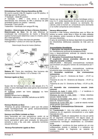 Pré-Universitário Popular da UFF


Eritroblastose Fetal ( Doença Hemolítica do RN)
Só ocorrre quando mãe Rh negativo e pai Rh positivo. O
bebê tem que ser Rh positivo.
1ª Gestação – Bebê Rh positivo
2ª Gestação – DRN – onde temos a destruição               Genes que se encontram nas regiões homólogas entre o
desordenada dos eritrócitos do RN e presença da pele      crss X e Y, então dependendo do sexo onde se encontra
amarelada (parece um canário – icterícia).                pode apresentar carater recessvo ou dominante. Ex:
Prevenção = Soro anti Rh.                                 calvície, onde no homem se comporta-se como dominante
Tratamento = transfusão com sangue Rh neg.                e na mulher comporta-se como recessivo.

Genética – Determinação do Sexo e Herança Genética        Herança Mitocondrial
Determinação do Sexo :Se dá pela diferença na             Somente a mãe fornece mitocôndrias para os filhos de
constituição dos cromossomos de macho e fêmea.Na          ambos os sexos, então filhos e filhas de mães afetadas
espécie humana quem determina o sexo é o macho, pois é    são afetados, porém somente as filhas podem transmitir
ele o heterogamético.                                     aos seus descentes.
Heterogamético = produz dois tipos de gametas.            O grau de severidade da doença dependerá da quantidade
Homogamético = produz um único tipo de gameta.            de mitocôndrias defeituosas passadas da mãe para os
                                                          filhos.
          Determinação Sexual de Insetos (Abelhas)
                                                          Anormalidades Hereditárias
                                                          1. Alterações nas sequências de bases do DNA
                                                          Ex: Fenilcetonúria (acúmulo de fenilalanina PHE).
                                                          Leva a desenvolvimento anômalo do sistema nervoso,
                                                          problemas articulares.
                                                          2. Alterações Cromossômicas Numéricas
                                                          O surgimento dessas anomalias decorre da não
                                                          disjunção durante a anáfase.
                                                          ANEUPLOIDIA - Alterações cromossômicas numéricas
                                                          que envolvem um pequeno número de cromossomos (2n +
                                                          1; 2n - 1).
                                                          EUPLOIDIA - Alterações cromossômicas numéricas
                                                          envolvendo lotes cromossômicos inteiros (3n; 4n; 8n).
Sistema XY: Típico dos mamíferos. Nos humanos são
                                                          2.1 Anomalias numéricas              dos cromossomos
representados como: Macho = XY e Fêmea = XX.              autossomos
                                                          Trissomia do crss 21 - Síndrome de Down - 47,XY ou
Herança Ligada ao Sexo
                                                          XX,+21
                                                          Trissomia do crss 18 - Síndrome de Edwards – 47,XY ou
                                                          XX, +18
                                                          Trissomia do crss 13 - Síndrome de Patau – 47,XY ou XX,
Quase não há homologia entre os crss sexuais (X e Y),     +13
então, no sexo heterogamético estes genes não encontram   2.2 Anomalia dos cromossomos sexuais (mais
homologia.                                                comuns)
As mulheres podem ser homo (afetadas) ou hemi             Síndrome do duplo Y (44A, XYY) - ♂ c/ tendência à
(portadoras).                                             agressividade e à criminalidade.
Homens sempre hemi e afetados.                            Síndrome do triplo X ( 44A, XXX) - ♀ férteis; distúrbios
Exemplos: daltonismo, hemofilia, deficiência de G6PD.     sexuais; retardo mental.
                                                          Síndrome de Klinefelter (44A, XXY) - ♂ + altos, estéreis;
                                                          baixo QI; membros longos
                                                          Síndrome de Turner (44A, X0) - ♀ pode ter retardo mental;
Herança Restrita ao Sexo                                  atrofia genital; baixa altura.
 Presença de genes holândricos ( gene que não possui      3. Alterações Cromossômicas Estruturais          (ocorrem
região homóloga).Então são genes exclusivamentedos        na prófase I)
homens. Ex: Hipertricose.                                 3.1 Translocação = dois crss sofrem quebras e há a
                                                          soldadura de um segmento cromossômico a uma região
Herança com Efeito Limitado ao Sexo                       fraturada de outro.
Gene transmitido em crss autossômico, porém só se         3.2 Deleção = resulta em desequilíbrio do crss por perda
manifesta em um dos sexos. Ex: Tanto as vacas como os     de um segmento cromossômico. Em alguns casos, as
touros apresentam gene para produção do leite,porém       deleções ocorrem por um crossing-over desigual entre
somente a vaca o faz, pois esta apresenta hormônios       cromossomos homólogos desalinhados ou cromátides-
sexuais femininos.                                        irmãs.
                                                          3.3 Inversão = ocorrência de duas quebras em um crss
Herança Parcialmente Ligada ao Sexo                       unifilamentoso durante a intérfase e a soldadura em
                                                          posição invertida do fragmento ao restante do
                                                          cromossomo.

Biologia II                                                                                                      8
 