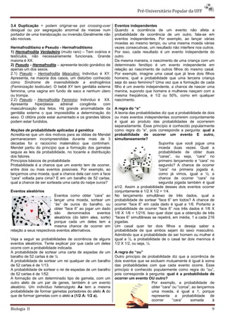 Pré-Universitário Popular da UFF


3.4 Duplicação = podem originar-se por crossing-over         Eventos independentes
desigual ou por segregação anormal da meiose num             Quando a ocorrência de um evento não afeta a
portador de uma translocação ou inversão.Geralmente não      probabilidade de ocorrência de um outro, fala-se em
são nocivas.                                                 eventos independentes. Por exemplo, ao lançar várias
                                                             moedas ao mesmo tempo, ou uma mesma moeda várias
Hermafroditismo e Pseudo - Hermafroditismo                   vezes consecutivas, um resultado não interfere nos outros.
1) Hermafrodita Verdadeiro (muito raro) – Tem ovários e      Por isso, cada resultado é um evento independente do
testículos, não necessariamente funcionais. Grande           outro.
maioria é XX.                                                Da mesma maneira, o nascimento de uma criança com um
2) Pseudo - Hermafrodita – apresenta tecido gonádico de      determinado fenótipo é um evento independente em
apenas um dos sexos.                                         relação ao nascimento de outros filhos do mesmo casal.
2.1) Pseudo - Hermafrodita Masculino: Indivíduo é XY.        Por exemplo, imagine uma casal que já teve dois filhos
Apresenta, na maioria dos casos, um distúrbio conhecido      homens; qual a probabilidade que uma terceira criança
como Síndrome de insensibilidade a androgênios               seja do sexo feminino? Uma vez que a formação de cada
(Feminização testicular). O bebê XY tem genitália externa    filho é um evento independente, a chance de nascer uma
feminina, uma vagina em fundo de saco e nenhum útero         menina, supondo que homens e mulheres nasçam com a
ou trompa.                                                   mesma freqüência, é 1/2 ou 50%, como em qualquer
2.2) Pseudo - Hermafrodita Feminino: Indivíduo é XX.         nascimento.
Apresenta      hiperplasia    adrenal   congênita    com
masculinização dos fetos. Há grande anormalidade da          A regra do “e”
genitália externa o que impossibilita a determinação do      A teoria das probabilidades diz que a probabilidade de dois
sexo. O clitóris pode estar aumentado e os grandes lábios    ou mais eventos independentes ocorrerem conjuntamente
podem estar fundidos.                                        é igual ao produto das probabilidades de ocorrerem
                                                             separadamente. Esse princípio é conhecido popularmente
Noções de probabilidade aplicadas à genética                 como regra do “e”, pois corresponde a pergunta: qual a
Acredita-se que um dos motivos para as idéias de Mendel      probabilidade de ocorrer um evento E outro,
permanecerem incompreendidas durante mais de 3               simultaneamente?
décadas foi o raciocínio matemático que continham.                                     Suponha que você jogue uma
Mendel partiu do princípio que a formação dos gametas                                  moeda duas vezes. Qual a
seguia as leis da probabilidade, no tocante a distribuição                             probabilidade de obter duas
dos fatores.                                                                           “caras”, ou seja, “cara” no
Princípios básicos de probabilidade                                                    primeiro lançamento e “cara” no
Probabilidade é a chance que um evento tem de ocorrer,                                 segundo? A chance de ocorrer
entre dois ou mais eventos possíveis. Por exemplo, ao                                  “cara” na primeira jogada é,
lançarmos uma moeda, qual a chance dela cair com a face                                como já vimos, igual a ½; a
“cara” voltada para cima? E em um baralho de 52 cartas,                                chance de ocorrer “cara” na
qual a chance de ser sorteada uma carta do naipe ouros?                                segunda jogada também é igual
                                                             a1/2. Assim a probabilidade desses dois eventos ocorrer
Eventos aleatórios                                           conjuntamente é 1/2 X 1/2 = 1/4.
                         Eventos como obter “cara” ao        No lançamento simultâneo de três dados, qual a
                         lançar uma moeda, sortear um        probabilidade de sortear “face 6” em todos? A chance de
                         “ás” de ouros do baralho, ou        ocorrer “face 6” em cada dado é igual a 1/6. Portanto a
                         obter “face 6” ao jogar um dado     probabilidade de ocorrer “face 6” nos três dados é 1/6 X
                         são     denominados      eventos    1/6 X 1/6 = 1/216. Isso quer dizer que a obtenção de três
                         aleatórios (do latim alea, sorte)   “faces 6” simultâneas se repetirá, em média, 1 a cada 216
                         porque cada um deles tem a          jogadas.
                         mesma chance de ocorrer em          Um casal quer ter dois filhos e deseja saber a
relação a seus respectivos eventos alternativos.             probabilidade de que ambos sejam do sexo masculino.
                                                             Admitindo que a probabilidade de ser homem ou mulher é
Veja a seguir as probabilidades de ocorrência de alguns      igual a ½, a probabilidade de o casal ter dois meninos é
eventos aleatórios. Tente explicar por que cada um deles     1/2 X 1/2, ou seja, ¼.
ocorre com a probabilidade indicada.
A probabilidade de sortear uma carta de espadas de um        A regra do “ou”
baralho de 52 cartas é de ¼                                  Outro princípio de probabilidade diz que a ocorrência de
A probabilidade de sortear um rei qualquer de um baralho     dois eventos que se excluem mutuamente é igual à soma
de 52 cartas é de 1/13.                                      das probabilidades com que cada evento ocorre. Esse
A probabilidade de sortear o rei de espadas de um baralho    princípio é conhecido popularmente como regra do “ou”,
de 52 cartas é de 1/52.                                      pois corresponde à pergunta: qual é a probabilidade de
A formação de um determinado tipo de gameta, com um          ocorrer um evento OU outro?
outro alelo de um par de genes, também é um evento                                Por exemplo, a probabilidade de
aleatório. Um indivíduo heterozigoto Aa tem a mesma                               obter “cara” ou “coroa”, ao lançarmos
probabilidade de formar gametas portadores do alelo A do                          uma moeda, é igual a 1, porque
que de formar gametas com o alelo a (1/2 A: 1/2 a).                               representa a probabilidade de
                                                                                  ocorrer      “cara”     somada      à

Biologia II                                                                                                           9
 