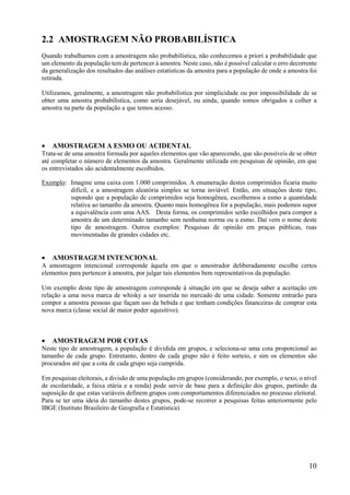 10
2.2 AMOSTRAGEM NÃO PROBABILÍSTICA
Quando trabalhamos com a amostragem não probabilística, não conhecemos a priori a probabilidade que
um elemento da população tem de pertencer à amostra. Neste caso, não é possível calcular o erro decorrente
da generalização dos resultados das análises estatísticas da amostra para a população de onde a amostra foi
retirada.
Utilizamos, geralmente, a amostragem não probabilística por simplicidade ou por impossibilidade de se
obter uma amostra probabilística, como seria desejável, ou ainda, quando somos obrigados a colher a
amostra na parte da população a que temos acesso.
 AMOSTRAGEM A ESMO OU ACIDENTAL
Trata-se de uma amostra formada por aqueles elementos que vão aparecendo, que são possíveis de se obter
até completar o número de elementos da amostra. Geralmente utilizada em pesquisas de opinião, em que
os entrevistados são acidentalmente escolhidos.
Exemplo: Imagine uma caixa com 1.000 comprimidos. A enumeração destes comprimidos ficaria muito
difícil, e a amostragem aleatória simples se torna inviável. Então, em situações deste tipo,
supondo que a população de comprimidos seja homogênea, escolhemos a esmo a quantidade
relativa ao tamanho da amostra. Quanto mais homogênea for a população, mais podemos supor
a equivalência com uma AAS. Desta forma, os comprimidos serão escolhidos para compor a
amostra de um determinado tamanho sem nenhuma norma ou a esmo. Daí vem o nome deste
tipo de amostragem. Outros exemplos: Pesquisas de opinião em praças públicas, ruas
movimentadas de grandes cidades etc.
 AMOSTRAGEM INTENCIONAL
A amostragem intencional corresponde àquela em que o amostrador deliberadamente escolhe certos
elementos para pertencer à amostra, por julgar tais elementos bem representativos da população.
Um exemplo deste tipo de amostragem corresponde à situação em que se deseja saber a aceitação em
relação a uma nova marca de whisky a ser inserida no mercado de uma cidade. Somente entrarão para
compor a amostra pessoas que façam uso da bebida e que tenham condições financeiras de comprar esta
nova marca (classe social de maior poder aquisitivo).
 AMOSTRAGEM POR COTAS
Neste tipo de amostragem, a população é dividida em grupos, e seleciona-se uma cota proporcional ao
tamanho de cada grupo. Entretanto, dentro de cada grupo não é feito sorteio, e sim os elementos são
procurados até que a cota de cada grupo seja cumprida.
Em pesquisas eleitorais, a divisão de uma população em grupos (considerando, por exemplo, o sexo, o nível
de escolaridade, a faixa etária e a renda) pode servir de base para a definição dos grupos, partindo da
suposição de que estas variáveis definem grupos com comportamentos diferenciados no processo eleitoral.
Para se ter uma ideia do tamanho destes grupos, pode-se recorrer a pesquisas feitas anteriormente pelo
IBGE (Instituto Brasileiro de Geografia e Estatística).
 