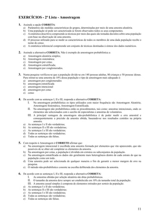 11
EXERCÍCIOS - 2ª Lista - Amostragem
1. Assinale a opção CORRETA:
a) Parâmetros são medidas características de grupos, determinadas por meio de uma amostra aleatória.
b) Uma população só pode ser caracterizada se forem observados todos os seus componentes.
c) A estatística descritiva compreende as técnicas por meio das quais são tomadas decisões sobre uma população
com base na observação de uma amostra.
d) O processo utilizado para se medir as características de todos os membros de uma dada população recebe o
nome de censo.
e) A estatística inferencial compreende um conjunto de técnicas destinadas à síntese dos dados numéricos.
2. Assinale a alternativa CORRETA. Não é exemplo de amostragem probabilística a:
a) Amostragem aleatória simples;
b) Amostragem sistemática;
c) Amostragem por cotas;
d) Amostragem estratificada;
e) Amostragem por conglomerados.
3. Numa pesquisa verificou-se que a população divide-se em 140 pessoas adultas, 80 crianças e 50 pessoas idosas.
Para retirar-se uma amostra de 10% dessa população o tipo de amostragem mais adequado é:
a) amostragem por conglomerados
b) amostragem estratificada
c) amostragem intencional
d) amostragem por cotas
e) censo
4. De acordo com as sentenças I, II e III, responda a alternativa CORRETA:
I. Na amostragem probabilística os tipos utilizados com maior frequência são Amostragem Aleatória;
Amostragem Sistemática; Amostragem Estratificada.
II. Na amostragem não probabilística estão os procedimentos, tais como: amostras intencionais, onde os
elementos são selecionados com o auxílio de especialistas e amostras de voluntários.
III. A principal vantagem da amostragem não-probabilística é de poder medir o erro amostral e
consequentemente a precisão da amostra obtida, baseando-se nos resultados contidos na própria
amostra.
a) As sentenças I e II são verdadeiras;
b) As sentenças II e III são verdadeiras;
c) As sentenças I e III são verdadeiras;
d) Todas as sentenças são verdadeiras;
e) Todas as sentenças são falsas.
5. Com respeito à Amostragem é CORRETO afirmar que:
a) Na amostragem intencional é escolhida uma amostra formada por elementos que vão aparecendo, que são
possíveis de se obter até completar os elementos da amostra.
b) Na amostragem por cotas, a população é dividida em extratos ou subconjuntos da população.
c) Na amostragem estratificada os dados são geralmente mais heterogêneos dentro de cada estrato do que na
população como um todo.
d) Uma amostra pode ser selecionada de qualquer maneira a fim de garantir a menor margem de erro na
pesquisa.
e) O método não-probabilístico consiste na escolha deliberada dos elementos da amostra.
6. De acordo com as sentenças I, II e III, responda a alternativa CORRETA:
I. As amostras obtidas por seleção aleatória são ditas probabilísticas.
II. O tamanho da amostra deve sempre ser estabelecido em 10% do tamanho total da população.
III. A amostra casual simples é composta de elementos retirados por sorteio da população.
a) As sentenças I e II são verdadeiras;
b) As sentenças II e III são verdadeiras;
c) As sentenças I e III são verdadeiras;
d) Todas as sentenças são verdadeiras;
e) Todas as sentenças são falsas.
 