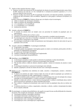 12
7. Analise as duas situações descritas a seguir:
 Deseja-se recolher uma amostra de 20% da população dos doentes de gonorréia diagnosticados numa clínica
de DST. Sorteia-se um valor de 1 a 5. Se o sorteado for o 2, incluem-se na amostra o paciente 2, o 7, o 12 e
assim por diante de cinco em cinco.
 Deseja-se recolher uma amostra de 20% da população de pacientes com depressão profunda. A população é
composta por 40% de homens e 60% de mulheres. Separam-se os dois grupos e sorteiam-se 20 homens e 30
mulheres .
Assinale a alternativa CORRETA. Podemos afirmar que, em relação ao tipo de amostragem,
a) ambas as situações são amostragem sistemática
b) ambas as situações são amostragem estratificada
c) a 1ª e sistemática e a 2ª é estratificada
d) a 1ª é estratificada e a 2ª é sistemática
e) nenhuma das anteriores
8. Assinale a alternativa CORRETA:
a) O tamanho da amostra deve ser tomado como um percentual do tamanho da população para ser
representativa;
b) Para populações infinitas deve-se fazer o censo;
c) Utilizam-se as técnicas de amostragem toda vez que é necessário o resultado exato da pesquisa;
d) Na amostragem por cotas deve-se classificar a população em termos de propriedades que se sabe, serem
relevantes para a característica a ser estudada.
e) Na amostragem estratificada os dados são geralmente mais heterogêneos dentro de cada estrato do que na
população como um todo;
9. Assinale a alternativa CORRETA: A amostragem estratificada:
a) É equivalente a um sorteio.
b) É utilizada quando uma população é heterogênea quanto ao estudo a ser realizado, porém pode-se dividir a
população em subpopulações homogêneas.
c) É o mesmo que Amostragem Sistemática.
d) Também é conhecida como Amostragem por Conglomerados.
e) é um tipo de amostragem não-probabilística.
10. Identifique o item CORRETO:
a) A amostragem sistemática é usada quando os elementos da população se acham desordenados.
b) A amostragem aleatória simples é o processo de amostragem mais utilizado.
c) Não devemos utilizar a tabela de números aleatórios quando o número de elementos da amostra é muito
grande.
d) A amostragem sistemática é o processo de amostragem mais utilizado.
e) Quando a população se divide em estratos devemos usar a amostragem sistemática.
11. Quanto ao uso e importância das estatísticas de saúde, conceitos e interpretações, assinale a alternativa
INCORRETA:
a) O objetivo da estatística de saúde é fornecer dados dos níveis de saúde da população que auxiliarão na
elaboração de programas de saúde, implementações e avaliações.
b) Por meio da estatística pode-se analisar o perfil clínico-epidemiológico dos casos de meningite das crianças
internadas em um hospital público e os fatores associados à evolução hospitalar.
c) Quando se estuda uma variável, o maior interesse do pesquisador é conhecer a distribuição dessa variável
através das possíveis realizações ou valores assumidos pela mesma.
d) Para conhecer a frequência da desnutrição como causa de morte na população idosa deve-se realizar um
censo.
e) A estatística descritiva é a coleta, a organização, a descrição, o cálculo, a análise e interpretação dos dados
de um conjunto conhecido.
12. Na amostragem, os métodos não-probabilísticos são aqueles nos quais há uma escolha deliberada dos elementos
da amostra. São exemplos de amostragens não-probabilísticas:
a) Amostragem acidental e amostragem sistemática
b) Amostragem intencional e amostragem por cotas
c) Amostragem por conglomerados e amostragem casual
d) Amostragem por cotas e amostragem estratificada
e) Amostragem por cotas e amostragem por conglomerados
 