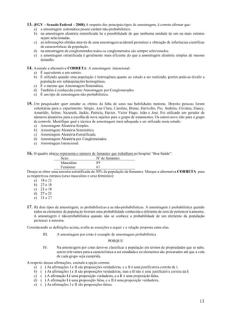 13
13. (FGV – Senado Federal – 2008) A respeito dos principais tipos de amostragem, é correto afirmar que:
a) a amostragem sistemática possui caráter não-probabilístico.
b) na amostragem aleatória estratificada há a possibilidade de que nenhuma unidade de um ou mais estratos
sejam selecionadas.
c) as informações obtidas através de uma amostragem acidental permitem a obtenção de inferências científicas
de características da população.
d) na amostragem de conglomerados todos os conglomerados são sempre selecionados.
e) a amostragem estratificada é geralmente mais eficiente do que a amostragem aleatória simples de mesmo
tamanho.
14. Assinale a alternativa CORRETA: A amostragem intencional:
a) É equivalente a um sorteio.
b) É utilizada quando uma população é heterogênea quanto ao estudo a ser realizado, porém pode-se dividir a
população em subpopulações homogêneas.
c) É o mesmo que Amostragem Sistemática.
d) Também é conhecida como Amostragem por Conglomerados
e) É um tipo de amostragem não-probabilística.
15. Um pesquisador quer estudar os efeitos da falta de sono nas habilidades motoras. Dezoito pessoas foram
voluntárias para o experimento: Sérgio, Ana Clara, Caroline, Bruno, Herivelto, Pio, Andréia, Elivânia, Daucy,
Amarildo, Selmo, Nazareth, Jackie, Patrícia, Hector, Victor Hugo, João e José. Foi utilizado um gerador de
números aleatórios para a escolha de nove sujeitos para o grupo de tratamentos. Os outros nove irão para o grupo
de controle. Identifique qual a técnica de amostragem mais adequada a ser utilizada neste estudo:
a) Amostragem Aleatória Simples.
b) Amostragem Aleatória Sistemática.
c) Amostragem Aleatória Estratificada.
d) Amostragem Aleatória por Conglomerados.
e) Amostragem Intencional.
16. O quadro abaixo representa o número de fumantes que trabalham no hospital “Boa Saúde”:
Sexo Nº de fumantes
Masculino 89
Feminino 61
Deseja-se obter uma amostra estratificada de 30% da população de fumantes. Marque a alternativa CORRETA para
os respectivos estratos (sexo masculino e sexo feminino):
a) 18 e 21
b) 27 e 18
c) 21 e 18
d) 27 e 21
e) 21 e 27
17. Há dois tipos de amostragem, as probabilísticas e as não-probabilísticas. A amostragem é probabilística quando
todos os elementos da população tiveram uma probabilidade conhecida e diferente de zero de pertencer à amostra.
A amostragem é não-probabilística quando não se conhece a probabilidade de um elemento da população
pertencer à amostra.
Considerando as definições acima, avalie as asserções a seguir e a relação proposta entre elas.
III. A amostragem por cotas é exemplo de amostragem probabilística
PORQUE
IV. Na amostragem por cotas deve-se classificar a população em termos de propriedades que se sabe,
serem relevantes para a característica a ser estudada e os elementos são procurados até que a cota
de cada grupo seja cumprida.
A respeito dessas afirmações, assinale a opção correta:
a) ( ) As afirmações I e II são proposições verdadeiras, e a II é uma justificativa correta da I.
b) ( ) As afirmações I e II são proposições verdadeiras, mas a II não é uma justificativa correta da I.
c) ( ) A afirmação I é uma proposição verdadeira, e a II é uma proposição falsa.
d) ( ) A afirmação I é uma proposição falsa, e a II é uma proposição verdadeira.
e) ( ) As afirmações I e II são proposições falsas.
 