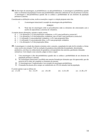 14
18. Há dois tipos de amostragem, as probabilísticas e as não-probabilísticas. A amostragem é probabilística quando
todos os elementos da população tiveram uma probabilidade conhecida e diferente de zero de pertencer à amostra.
A amostragem é não-probabilística quando não se conhece a probabilidade de um elemento da população
pertencer à amostra.
Considerando as definições acima, avalie as asserções a seguir e a relação proposta entre elas.
I. A amostragem intencional é exemplo de amostragem não-probabilística
PORQUE
II. Neste tipo de amostragem estão os procedimentos onde os elementos são selecionados com o
auxílio de especialistas e amostras de voluntários.
A respeito dessas afirmações, assinale a opção correta:
a) ( ) As afirmações I e II são proposições verdadeiras, e a II é uma justificativa correta da I.
b) ( ) As afirmações I e II são proposições verdadeiras, mas a II não é uma justificativa correta da I.
c) ( ) A afirmação I é uma proposição verdadeira, e a II é uma proposição falsa.
d) ( ) A afirmação I é uma proposição falsa, e a II é uma proposição verdadeira.
e) ( ) As afirmações I e II são proposições falsas.
19. A amostragem é o estudo das relações existentes entre a amostra, a população de onde ela foi extraída e a forma
como ocorre esta extração. É útil na avaliação de grandezas desconhecidas da população, denominadas
parâmetros, com base no conhecimento de grandezas correspondentes das amostras, geralmente chamadas
estimativas. Com relação a esse conceito, julgue os itens a seguir:
I. Uma amostragem é dita não-probabilística quando não se conhece a probabilidade de um elemento da
população pertencer à amostra.
II. Na Amostragem Intencional é escolhida uma amostra formada por elementos que vão aparecendo, que são
possíveis de se obter até completar os elementos da amostra.
III. A Amostragem por Conglomerados é um exemplo de amostragem probabilística.
IV. O tamanho da amostra deve sempre ser estabelecido em 10% do tamanho total da população.
É correto apenas o que se afirma em:
a) ( ) I e III b) ( ) I e IV c) ( ) II e III d) ( ) I, II e III e) ( ) I, III, e IV
 