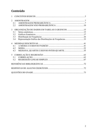 2
Conteúdo
1 CONCEITOS BÁSICOS...............................................................................................3
2 AMOSTRAGEM...........................................................................................................7
2.1 AMOSTRAGEM PROBABILÍSTICA..................................................................7
2.2 AMOSTRAGEM NÃO PROBABILÍSTICA......................................................10
3 ORGANIZAÇÃO DE DADOS EM TABELAS E GRÁFICOS ................................15
3.1 Séries estatísticas..................................................................................................15
3.2 Gráficos Estatísticos.............................................................................................17
3.3 Distribuição de Frequências.................................................................................26
3.4 Representação Gráfica das Distribuições de Frequências....................................33
4 MEDIDAS DESCRITIVAS ........................................................................................41
4.1 A MÉDIA E O DESVIO PADRÃO ....................................................................41
4.2 MODA..................................................................................................................52
4.3 MEDIANA, QUARTIS E DESVIO INTER-QUARTIL.....................................55
5 CORRELAÇÃO E REGRESSÃO ..............................................................................63
5.1 CORRELAÇÃO...................................................................................................63
5.2 REGRESSÃO LINEAR SIMPLES .....................................................................67
REFERÊNCIAS BIBLIOGRÁFICAS ..............................................................................72
RESPOSTAS DE ALGUNS EXERCÍCIOS.....................................................................72
QUESTÕES DO ENADE..................................................................................................73
 