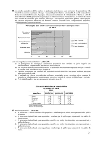24
11. Um estudo, realizado em 2006, analisou os parâmetros individuais e sócio-ambientais da qualidade de vida
percebida na carreira docente em Educação Física do Magistério Público Estadual/RS, de acordo com os Ciclos
de Desenvolvimento Profissional. A pesquisa utilizou como instrumento de coleta de dados o “Perfil do Estilo de
Vida Individual” (PEVI), para verificar a percepção do indivíduo sobre sua posição na vida, no contexto da cultura
e dos sistemas de valores nos quais ele vive e, em relação a seus objetivos, expectativas, padrões e preocupações.
As variáveis pesquisadas pertencem aos domínios: nutrição, atividade física, comportamento preventivo,
relacionamentos e controle de estresse.
FONTE: Rev. Brás. Educ. Física. São Paulo, v.21, n.2, p.81-93, abr./jun.2007
Com base no gráfico assinale a alternativa CORRETA:
a) Os participantes da investigação demonstram percentuais mais elevados de perfil negativo em
relacionamentos, comportamento preventivo e atividade física.
b) Em relação ao perfil negativo do estilo de vida, os professores perceberam a componente nutrição e controle
de estresse como aquelas com maior frequência.
c) Os dados demonstram que a maioria dos professores de Educação Física não possui nenhuma percepção
sobre o seu estilo de vida.
d) A qualidade de vida na percepção dos professores pesquisados segue a seguinte ordem crescente de
importância: relacionamentos, comportamento preventivo, controle de estresse, atividade física, e nutrição.
e) A atividade física foi o que apresentou menor alteração de perfil.
ATIVIDADE ECONÔMICA DAS PESSOAS
ACIMA DE 10 ANOS
2005
REGIÕES INDÚSTRIA COMÉRCIO SERVIÇOS
Norte 18,1
13,0
24,3
22,2
15,8
18,3 51,0
Nordeste 12,5 33,7
Sudeste 14,0 48,5
Sul 12,1 37,6
Centro Oeste 13,4 46,9
Fonte: Dados Fictícios
Valores em percentagem
12. Assinale a alternativa CORRETA:
a) A série acima é classificada como série geográfica e o melhor tipo de gráfico para representá-la é o gráfico
de setores.
b) A série acima é classificada como geográfica e o melhor tipo de gráfico para representá-la é o gráfico de
linhas colunas.
c) A série acima é classificada como geográfica-específica e o melhor tipo de gráfico para representá-la é o
gráfico de barras.
d) A série acima é classificada como geográfica-específica e o melhor tipo de gráfico para representá-la é o
gráfico de setores.
e) A série acima é classificada como específica e o melhor tipo de gráfico para representá-la é o gráfico de
barras.
Percepção dos professores considerando os componentes
do PEVI
0 20 40 60 80 100
Nutrição
Atividade física
Comportamento
preventivo
Relacionamentos
Controle de
estresse
Perfil Positivo
Perfil Intermediário
Perfil Negativo
 