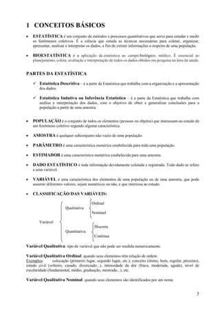 3
1 CONCEITOS BÁSICOS
 ESTATÍSTICA é um conjunto de métodos e processos quantitativos que serve para estudar e medir
os fenômenos coletivos. É a ciência que estuda as técnicas necessárias para coletar, organizar,
apresentar, analisar e interpretar os dados, a fim de extrair informações a respeito de uma população.
 BIOESTATÍSTICA é a aplicação da estatística ao campo biológico, médico. É essencial ao
planejamento, coleta, avaliação e interpretação de todos os dados obtidos em pesquisa na área da saúde.
PARTES DA ESTATÍSTICA
 Estatística Descritiva – é a parte da Estatística que trabalha com a organização e a apresentação
dos dados.
 Estatística Indutiva ou Inferência Estatística – é a parte da Estatística que trabalha com
análise e interpretação dos dados, com o objetivo de obter e generalizar conclusões para a
população a partir de uma amostra.
 POPULAÇÃO é o conjunto de todos os elementos (pessoas ou objetos) que interessam ao estudo de
um fenômeno coletivo segundo alguma característica.
 AMOSTRA é qualquer subconjunto não vazio de uma população.
 PARÂMETRO é uma característica numérica estabelecida para toda uma população.
 ESTIMADOR é uma característica numérica estabelecida para uma amostra.
 DADO ESTATÍSTICO é toda informação devidamente coletada e registrada. Todo dado se refere
a uma variável.
 VARIÁVEL é uma característica dos elementos de uma população ou de uma amostra, que pode
assumir diferentes valores, sejam numéricos ou não, e que interessa ao estudo.
 CLASSIFICAÇÃO DAS VARIÁVEIS:
Ordinal
Qualitativa
Nominal
Variável
Discreta
Quantitativa
Contínua
Variável Qualitativa: tipo de variável que não pode ser medida numericamente.
Variável Qualitativa Ordinal: quando seus elementos têm relação de ordem.
Exemplos: colocação (primeiro lugar, segundo lugar, etc.), conceito (ótimo, bom, regular, péssimo),
estado civil (solteiro, casado, divorciado...), intensidade da dor (fraca, moderada, aguda), nível de
escolaridade (fundamental, médio, graduação, mestrado...), etc.
Variável Qualitativa Nominal: quando seus elementos são identificados por um nome.
 