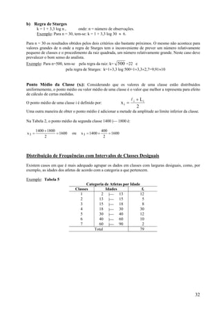 32
b) Regra de Sturges
k = 1 + 3,3 log n , onde: n = número de observações.
Exemplo: Para n = 30, tem-se: k = 1 + 3,3 log 30  6.
Para n = 30 os resultados obtidos pelos dois critérios são bastante próximos. O mesmo não acontece para
valores grandes de n onde a regra de Sturges tem o inconveniente de prever um número relativamente
pequeno de classes e o procedimento da raiz quadrada, um número relativamente grande. Neste caso deve
prevalecer o bom senso do analista.
Exemplo: Para n=500, tem-se pela regra da raiz: k= 500 =22 e
pela regra de Sturges: k=13,3 log 500=13,32,7=9,9110
Ponto Médio da Classe (xi): Considerando que os valores de uma classe estão distribuídos
uniformemente, o ponto médio ou valor médio de uma classe é o valor que melhor a representa para efeito
de cálculo de certas medidas.
O ponto médio de uma classe i é definido por:
2
L
x ii
i



Uma outra maneira de obter o ponto médio é adicionar a metade da amplitude ao limite inferior da classe.
Na Tabela 2, o ponto médio da segunda classe 1400 | 1800 é:
1600
2
18001400
x3 

 ou 1600
2
400
1400x3 
Distribuição de Frequências com Intervalos de Classes Desiguais
Existem casos em que é mais adequado agrupar os dados em classes com larguras desiguais, como, por
exemplo, as idades dos atletas de acordo com a categoria a que pertencem.
Exemplo: Tabela 5
Categoria de Atletas por Idade
Classes Idades fi
1 2 | 13 12
2 13 | 15 5
3 15 | 18 8
4 18 | 30 30
5 30 | 40 12
6 40 | 60 10
7 60 | 90 2
Total 79
 
