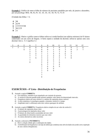 36
Exemplo 1: Gráfico de ramo-e-folha do número de pacientes atendidos por mês, de janeiro a dezembro,
por um psicólogo: ROL: 48, 56, 59, 63, 65, 65, 65, 68, 70, 72, 75, 81
(Unidade das folhas = 1)
4 8
5 6 9
6 3 5 5 5 8
7 0 2 5
8 1
Exemplo 2: Abaixo o gráfico ramo-e-folhas refere-se à renda familiar (em salários mínimos) de 83 alunos
cadastrados em um curso de línguas. A barra separa a unidade da decimal, utiliza-se apenas uma casa
decimal. Isto é, 3 | 1 significa 3,1.
3 4 5 6 7 8 9 10 11 12 13 14 15
1 3 2 0 0 0 0 1 0 2 0 1 6
4 5 2 0 0 1 0 3 0 3 7
5 3 0 1 3 3 4 4
5 4 1 1 4 4 6 5
7 7 2 2 4 4 7 8
7 9 3 2 5 5 7 9
7 3 4 5 5
8 5 4 7 6
6 5 7 8
7 6 8 9
7 8 9
7 9 9
7
7
8
EXERCÍCIOS - 4ª Lista - Distribuição de Frequências
1. Assinale a opção CORRETA:
a) Em estatística, entende-se por população um conjunto de pessoas.
b) A variável é discreta quando pode assumir qualquer valor dentro de determinado intervalo.
c) Frequência relativa de uma variável é o número de repetições dessa variável.
d) A série estatística é cronológica quando o elemento variável é o tempo.
e) Amplitude total é a diferença entre dois valores quaisquer do atributo.
2. Assinale a opção CORRETA. Frequência relativa simples de um valor da variável é:
a) O número de repetições desse valor
b) A porcentagem de repetições desse valor
c) O número de observações acumuladas até esse valor
d) A quantidade de elementos maiores que esse valor
e) As outras alternativas estão incorretas
3. Assinale a alternativa INCORRETA:
a) Rol é a relação obtida após a ordenação dos dados.
b) A distribuição de frequências é um tipo de tabela que condensa uma série de dados de acordo com a repetição
de seus valores (frequências).
 