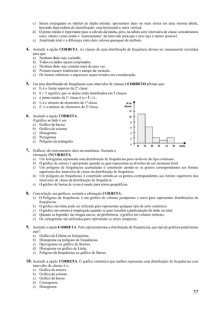 37
c) Séries conjugadas ou tabelas de dupla entrada: apresentam duas ou mais séries em uma mesma tabela,
havendo duas ordens de classificação: uma horizontal e outra vertical.
d) O ponto médio é importante para o cálculo da média, pois, na tabela com intervalos de classe consideramos
esses valores como sendo o ‘representante’ do intervalo para que o erro seja o menor possível.
e) Amplitude total é a diferença entre dois valores quaisquer do atributo.
4. Assinale a opção CORRETA. As classes de uma distribuição de frequência devem ser mutuamente excluídas
para que:
a) Nenhum dado seja excluído.
b) Todos os dados sejam computados.
c) Nenhum dado seja contado mais de uma vez.
d) Possam exaurir totalmente o campo de variação.
e) Os limites inferiores e superiores sejam levados em consideração.
5. Em uma distribuição de frequências com intervalos de classes é CORRETO afirmar que:
a) l2 é o limite superior da 2ª classe
b) h = 5 significa que os dados estão distribuídos em 5 classes
c) o ponto médio da 1ª classe é x1= l 1L1
d) f1 é o número de elementos da 1ª classe
e) F3 é o número de elementos da 3ª classe
6. Assinale a opção CORRETA.
O gráfico ao lado é um
a) Gráfico de barras
b) Gráfico de colunas
c) Histograma
d) Pictograma
e) Polígono de retângulos
7. Gráficos são instrumentos úteis na estatística. Assinale a
afirmação INCORRETA.
a) Um histograma representa uma distribuição de frequências para variáveis do tipo contínuas.
b) O gráfico de setores é apropriado quando se quer representar as divisões de um montante total.
c) Um polígono de frequências acumuladas é construído unindo-se os pontos correspondentes aos limites
superiores dos intervalos de classe da distribuição de frequência.
d) Um polígono de frequências é construído unindo-se os pontos correspondentes aos limites superiores dos
intervalos de classe da distribuição de frequência.
e) O gráfico de barras às vezes é usado para séries geográficas.
8. Com relação aos gráficos, assinale a afirmação CORRETA:
a) O Polígono de frequências é um gráfico de colunas justapostas e serve para representar distribuições de
frequências.
b) O gráfico em linha pode ser utilizado para representar qualquer tipo de série estatística.
c) O gráfico em setores é empregado quando se quer ressaltar a participação do dado no total.
d) Quando as legendas são longas usa-se, de preferência, o gráfico em colunas verticais.
e) Os cartogramas são utilizados para representar as séries temporais.
9. Assinale a opção CORRETA. Para representarmos a distribuição de frequências, que tipo de gráficos poderíamos
usar?
a) Gráfico de Coluna ou histograma.
b) Histograma ou polígono de frequências.
c) Ogivograma ou gráfico de Setores.
d) Histograma ou gráfico de Linha.
e) Polígono de frequências ou gráfico de Barras.
10. Assinale a opção CORRETA. O gráfico estatístico que melhor representa uma distribuição de frequências com
intervalos de classes é o:
a) Gráfico de setores
b) Gráfico de colunas
c) Gráfico de barras
d) Cronograma
e) Histograma
18 22 26 30 34 38 Idade
Nº de
Alunos
12
10
8
6
4
2
0
 