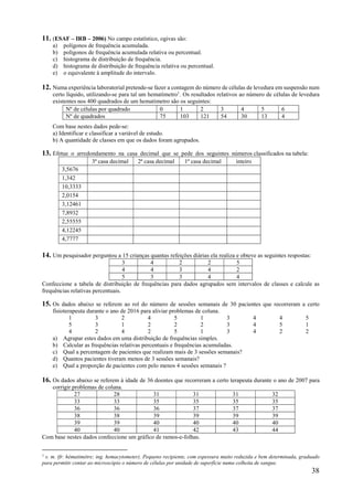 38
11. (ESAF – IRB – 2006) No campo estatístico, ogivas são:
a) polígonos de frequência acumulada.
b) polígonos de frequência acumulada relativa ou percentual.
c) histograma de distribuição de frequência.
d) histograma de distribuição de frequência relativa ou percentual.
e) o equivalente à amplitude do intervalo.
12. Numa experiência laboratorial pretende-se fazer a contagem do número de células de levedura em suspensão num
certo líquido, utilizando-se para tal um hematímetro1
. Os resultados relativos ao número de células de levedura
existentes nos 400 quadrados de um hematímetro são os seguintes:
Com base nestes dados pede-se:
a) Identificar e classificar a variável de estudo.
b) A quantidade de classes em que os dados foram agrupados.
13. Efetue o arredondamento na casa decimal que se pede dos seguintes números classificados na tabela:
3ª casa decimal 2ª casa decimal 1ª casa decimal inteiro
3,5676
1,342
10,3333
2,0154
3,12461
7,8932
2,55555
4,12245
4,7777
14. Um pesquisador perguntou a 15 crianças quantas refeições diárias ela realiza e obteve as seguintes respostas:
3 4 2 2 5
4 4 3 4 2
5 3 3 4 4
Confeccione a tabela de distribuição de frequências para dados agrupados sem intervalos de classes e calcule as
frequências relativas percentuais.
15. Os dados abaixo se referem ao rol do número de sessões semanais de 30 pacientes que recorreram a certo
fisioterapeuta durante o ano de 2016 para aliviar problemas de coluna.
1 3 2 4 5 1 3 4 4 5
5 3 1 2 2 2 3 4 5 1
4 2 4 2 5 1 3 4 2 2
a) Agrupar estes dados em uma distribuição de frequências simples.
b) Calcular as frequências relativas percentuais e frequências acumuladas.
c) Qual a percentagem de pacientes que realizam mais de 3 sessões semanais?
d) Quantos pacientes tiveram menos de 3 sessões semanais?
e) Qual a proporção de pacientes com pelo menos 4 sessões semanais ?
16. Os dados abaixo se referem à idade de 36 doentes que recorreram a certo terapeuta durante o ano de 2007 para
corrigir problemas de coluna.
27 28 31 31 31 32
33 33 35 35 35 35
36 36 36 37 37 37
38 38 39 39 39 39
39 39 40 40 40 40
40 40 41 42 43 44
Com base nestes dados confeccione um gráfico de ramos-e-folhas.
1 s. m. (fr. hématimètre; ing. hemacytometer). Pequeno recipiente, com espessura muito reduzida e bem determinada, graduado
para permitir contar ao microscópio o número de células por unidade de superfície numa colheita de sangue.
Nº de células por quadrado 0 1 2 3 4 5 6
Nº de quadrados 75 103 121 54 30 13 4
 