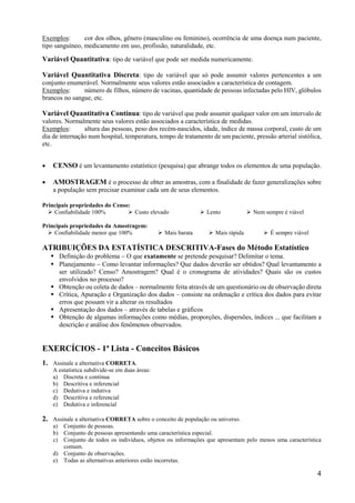 4
Exemplos: cor dos olhos, gênero (masculino ou feminino), ocorrência de uma doença num paciente,
tipo sanguíneo, medicamento em uso, profissão, naturalidade, etc.
Variável Quantitativa: tipo de variável que pode ser medida numericamente.
Variável Quantitativa Discreta: tipo de variável que só pode assumir valores pertencentes a um
conjunto enumerável. Normalmente seus valores estão associados a característica de contagem.
Exemplos: número de filhos, número de vacinas, quantidade de pessoas infectadas pelo HIV, glóbulos
brancos no sangue, etc.
Variável Quantitativa Contínua: tipo de variável que pode assumir qualquer valor em um intervalo de
valores. Normalmente seus valores estão associados a característica de medidas.
Exemplos: altura das pessoas, peso dos recém-nascidos, idade, índice de massa corporal, custo de um
dia de internação num hospital, temperatura, tempo de tratamento de um paciente, pressão arterial sistólica,
etc.
 CENSO é um levantamento estatístico (pesquisa) que abrange todos os elementos de uma população.
 AMOSTRAGEM é o processo de obter as amostras, com a finalidade de fazer generalizações sobre
a população sem precisar examinar cada um de seus elementos.
Principais propriedades do Censo:
 Confiabilidade 100%  Custo elevado  Lento  Nem sempre é viável
Principais propriedades da Amostragem:
 Confiabilidade menor que 100%  Mais barata  Mais rápida  É sempre viável
ATRIBUIÇÕES DA ESTATÍSTICA DESCRITIVA-Fases do Método Estatístico
 Definição do problema  O que exatamente se pretende pesquisar? Delimitar o tema.
 Planejamento  Como levantar informações? Que dados deverão ser obtidos? Qual levantamento a
ser utilizado? Censo? Amostragem? Qual é o cronograma de atividades? Quais são os custos
envolvidos no processo?
 Obtenção ou coleta de dados – normalmente feita através de um questionário ou de observação direta
 Crítica, Apuração e Organização dos dados – consiste na ordenação e crítica dos dados para evitar
erros que possam vir a alterar os resultados
 Apresentação dos dados – através de tabelas e gráficos
 Obtenção de algumas informações como médias, proporções, dispersões, índices ... que facilitam a
descrição e análise dos fenômenos observados.
EXERCÍCIOS - 1ª Lista - Conceitos Básicos
1. Assinale a alternativa CORRETA.
A estatística subdivide-se em duas áreas:
a) Discreta e contínua
b) Descritiva e inferencial
c) Dedutiva e indutiva
d) Descritiva e referencial
e) Dedutiva e inferencial
2. Assinale a alternativa CORRETA sobre o conceito de população ou universo.
a) Conjunto de pessoas.
b) Conjunto de pessoas apresentando uma característica especial.
c) Conjunto de todos os indivíduos, objetos ou informações que apresentam pelo menos uma característica
comum.
d) Conjunto de observações.
e) Todas as alternativas anteriores estão incorretas.
 