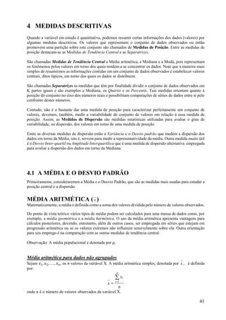 41
4 MEDIDAS DESCRITIVAS
Quando a variável em estudo é quantitativa, podemos resumir certas informações dos dados (valores) por
algumas medidas descritivas. Os valores que representam o conjunto de dados observados ou então
promovem uma partição sobre este conjunto são chamados de Medidas de Posição. Entre as medidas de
posição destacam-se as Medidas de Tendência Central e as Separatrizes.
São chamadas Medidas de Tendência Central a Média aritmética, a Mediana e a Moda, pois representam
os fenômenos pelos valores em torno dos quais tendem a se concentrar os dados. Note que a maneira mais
simples de resumirmos as informações contidas em um conjunto de dados observados é estabelecer valores
centrais, ditos típicos, em torno dos quais os dados se distribuem.
São chamadas Separatrizes as medidas que têm por finalidade dividir o conjunto de dados observados em
K partes iguais e são exemplos a Mediana, os Quartis e os Percentis. Tais medidas orientam quanto à
posição do conjunto no eixo dos números reais e possibilitam comparações de séries de dados entre si pelo
confronto destes números.
Contudo, não é o bastante dar uma medida de posição para caracterizar perfeitamente um conjunto de
valores, devemos, também, medir a variabilidade do conjunto de valores em relação à essa medida de
posição. Assim, as Medidas de Dispersão são medidas estatísticas utilizadas para avaliar o grau de
variabilidade, ou dispersão, dos valores em torno de uma medida de posição.
Entre as diversas medidas de dispersão estão a Variância e o Desvio padrão que medem a dispersão dos
dados em torno da Média, isto é, servem para medir a representatividade da média. Outra medida muito útil
é o Desvio Inter-quartil ou Amplitude Interquartílica que é uma medida de dispersão alternativa empregada
para avaliar a dispersão dos dados em torno da Mediana.
4.1 A MÉDIA E O DESVIO PADRÃO
Primeiramente, consideraremos a Média e o Desvio Padrão, que são as medidas mais usadas para estudar a
posição central e a dispersão.
MÉDIA ARITMÉTICA (x )
Matematicamente, a média é definida como a soma dos valores dividida pelo número de valores observados.
Do ponto de vista teórico vários tipos de média podem ser calculados para uma massa de dados como, por
exemplo, a média geométrica e a média harmônica. O uso da média aritmética apresenta vantagens para
cálculos posteriores, devendo, entretanto, além de outros casos, ser empregada em séries que estejam em
progressão aritmética ou se os valores extremos não influírem sensivelmente sobre ela. Outra orientação
para seu emprego é na comparação com as outras medidas de tendência central.
Observação: A média populacional é denotada por 𝜇.
Média aritmética para dados não agrupados
Sejam 𝑥 , 𝑥 , . . . , 𝑥 , os 𝑛 valores da variável X. A média aritmética simples, denotada por x , é definida
por:
n
x
x
n
i
i

 1
onde 𝑛 é o número de valores observados da variável X.
 