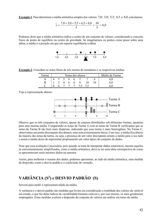 42
Exemplo 1: Para determinar a média aritmética simples dos valores: 7,0; 3,0; 5,5; 6,5 e 8,0, calculamos:
0,6
5
30
5
0,85,65,50,30,7


x
Podemos dizer que a média aritmética indica o centro de um conjunto de valores, considerando o conceito
físico de ponto de equilíbrio ou centro de gravidade. Se imaginarmos os pontos como pesos sobre uma
tábua, a média é a posição em que um suporte equilibraria a tábua
| | | | | |
Exemplo 2: Considere as notas finais de três turmas de estudantes e as respectivas médias:
Turma Notas dos alunos Média da Turma
A 4 5 5 6 6 7 7 8 6,0
B 1 2 4 6 6 9 10 10 6,0
C 0 6 7 7 7 7,5 7,5 6,0
Veja a representação abaixo:
Observe que os três conjuntos de valores, apesar de estarem distribuídos sob diferentes formas, apontam
para uma mesma média. Comparando as notas da Turma A com as notas da Turma B verificamos que as
notas da Turma B são bem mais dispersas, indicando que essa turma é mais heterogênea. Na Turma C,
observamos um ponto discrepante dos demais, uma nota extremamente baixa. Com isso, a média fica abaixo
da maioria das notas da turma, ou seja, a presença de um valor discrepante arrasta a média para o seu lado
e assim a média deixa de representar propriamente um valor típico do conjunto de dados.
Note que essa avaliação é necessária, pois quando se trata de interpretar dados estatísticos, mesmo aqueles
já convenientemente simplificados, como a média aritmética, deve-se ter uma ideia retrospectiva de como
se apresentavam esses mesmos dados na amostra.
Assim, para melhorar o resumo dos dados, podemos apresentar, ao lado da média aritmética, uma medida
de dispersão, como o desvio padrão e o coeficiente de variação.
VARIÂNCIA (S2
) e DESVIO PADRÃO (S)
Servem para medir a representatividade da média.
A variância e o desvio padrão são medidas que levam em consideração a totalidade dos valores da variável
em estudo, o que faz delas índices de variabilidade bastante estáveis e, por isso mesmo, os mais geralmente
empregados. Estas medidas avaliam a dispersão do conjunto de valores em análise em torno da média.
3,0 4,0 5,0 6,0 7,0 8,0
0 2 4 6 8 10
Turma A
Turma B
Turma C
 