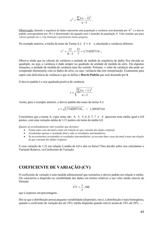 44
1
)( 2
2




n
xx
s
i
.
Observação: Quando a sequência de dados representa uma população a variância será denotada por
2
 e o desvio
padrão correspondente por  e o denominador da equação será o tamanho da população N. Vale ressaltar que para
valores grandes de n, esta distinção é geralmente muito pequena.
No exemplo anterior, a média de notas da Turma A é 𝑥̅ = 6 e calculando a variância obtemos:
...714285714,1
7
12
18
122


s
Observe ainda que no cálculo da variância a unidade de medida da sequência de dados fica elevada ao
quadrado, ou seja, a variância é dada sempre no quadrado da unidade de medida da série. Em algumas
situações, a unidade de medida da variância nem faz sentido. Portanto, o valor da variância não pode ser
comparado diretamente com os dados da série, ou seja: variância não tem interpretação. Exatamente para
suprir esta deficiência da variância é que se define o Desvio Padrão que será denotado por s.
O desvio padrão é a raiz quadrada positiva da variância:
1
)( 2




n
xx
s
i
Assim, para o exemplo anterior, o desvio padrão das notas da turma A é
...714285714,1s = 1,309307341
Concluímos que a turma A, cujas notas são: 4, 5, 5, 6, 6, 7, 7 e 8 apresenta nota média igual a 6,0
pontos, com uma variação média de 1,31 pontos em torno da média 6,0.
Quanto ao arredondamento vale ressaltar que devemos:
 Tomar uma casa decimal a mais em relação às que constam dos dados originais.
 Arredondar apenas o resultado final e não os resultados intermediários.
 Se necessitarmos arredondar os resultados intermediários, acrescente duas casas decimal a mais em relação
às que constam dos dados originais
E essa variação de 1,31 em relação à média de 6,0 é alta ou baixa? Para decidir sobre isso calculamos a
Variação Relativa, ou Coeficiente de Variação.
COEFICIENTE DE VARIAÇÃO (CV)
O coeficiente de variação é uma medida adimensional que normaliza o desvio padrão em relação à média.
Ele caracteriza a dispersão ou variabilidade dos dados em termos relativos a seu valor médio através da
fórmula:
100
x
s
CV
que é expresso em porcentagens.
Diz-se que a distribuição possui pequena variabilidade (dispersão), isto é, a distribuição é mais homogênea,
quando o coeficiente de variação der até 10%; média dispersão quando estiver acima de 10% até 20% ....
 