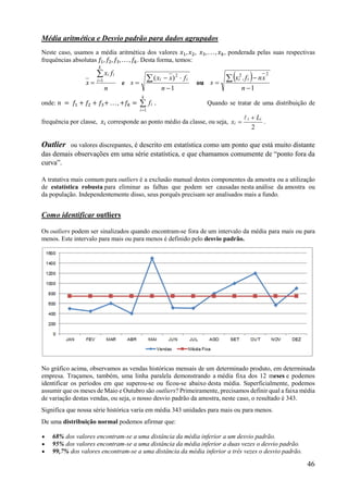 46
Média aritmética e Desvio padrão para dados agrupados
Neste caso, usamos a média aritmética dos valores 𝑥 , 𝑥 , 𝑥 , . . . , 𝑥 , ponderada pelas suas respectivas
frequências absolutas 𝑓 , 𝑓 , 𝑓 , . . . , 𝑓 . Desta forma, temos:
n
fx
x
i
k
i
i

 1
e
1
)( 2




n
fxx
s
ii
ou
 
1
.
22




n
xnfx
s
ii
onde: 𝑛 = 𝑓 + 𝑓 + 𝑓 + . . . , +𝑓 = 

k
i
if
1
. Quando se tratar de uma distribuição de
frequência por classe, 𝑥 corresponde ao ponto médio da classe, ou seja,
2
ii
i
L
x



.
Outlier ou valores discrepantes, é descrito em estatística como um ponto que está muito distante
das demais observações em uma série estatística, e que chamamos comumente de “ponto fora da
curva”.
A tratativa mais comum para outliers é a exclusão manual destes componentes da amostra ou a utilização
de estatística robusta para eliminar as falhas que podem ser causadas nesta análise da amostra ou
da população. Independentemente disso, seus porquês precisam ser analisados mais a fundo.
Como identificar outliers
Os outliers podem ser sinalizados quando encontram-se fora de um intervalo da média para mais ou para
menos. Este intervalo para mais ou para menos é definido pelo desvio padrão.
No gráfico acima, observamos as vendas históricas mensais de um determinado produto, em determinada
empresa. Traçamos, também, uma linha paralela demonstrando a média fixa dos 12 meses e podemos
identificar os períodos em que superou-se ou ficou-se abaixo desta média. Superficialmente, podemos
assumir que os meses de Maio e Outubro são outliers? Primeiramente, precisamos definir qual a faixa média
de variação destas vendas, ou seja, o nosso desvio padrão da amostra, neste caso, o resultado é 343.
Significa que nossa série histórica varia em média 343 unidades para mais ou para menos.
De uma distribuição normal podemos afirmar que:
 68% dos valores encontram-se a uma distância da média inferior a um desvio padrão.
 95% dos valores encontram-se a uma distância da média inferior a duas vezes o desvio padrão.
 99,7% dos valores encontram-se a uma distância da média inferior a três vezes o desvio padrão.
 