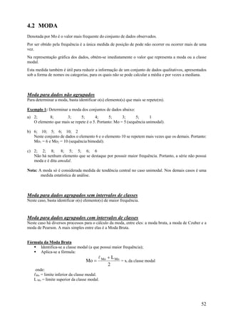 52
4.2 MODA
Denotada por Mo é o valor mais frequente do conjunto de dados observados.
Por ser obtido pela frequência é a única medida de posição de pode não ocorrer ou ocorrer mais de uma
vez.
Na representação gráfica dos dados, obtém-se imediatamente o valor que representa a moda ou a classe
modal.
Esta medida também é útil para reduzir a informação de um conjunto de dados qualitativos, apresentados
sob a forma de nomes ou categorias, para os quais não se pode calcular a média e por vezes a mediana.
Moda para dados não agrupados
Para determinar a moda, basta identificar o(s) elemento(s) que mais se repete(m).
Exemplo 1: Determinar a moda dos conjuntos de dados abaixo:
a) 2; 8; 3; 5; 4; 5; 3; 5; 1
O elemento que mais se repete é o 5. Portanto: Mo = 5 (sequência unimodal).
b) 6; 10; 5; 6; 10; 2
Neste conjunto de dados o elemento 6 e o elemento 10 se repetem mais vezes que os demais. Portanto:
Mo1 = 6 e Mo2 = 10 (sequência bimodal).
c) 2; 2; 8; 8; 5; 5; 6; 6
Não há nenhum elemento que se destaque por possuir maior frequência. Portanto, a série não possui
moda e é dita amodal.
Nota: A moda só é considerada medida de tendência central no caso unimodal. Nos demais casos é uma
medida estatística de análise.
Moda para dados agrupados sem intervalos de classes
Neste caso, basta identificar o(s) elemento(s) de maior frequência.
Moda para dados agrupados com intervalos de classes
Neste caso há diversos processos para o cálculo da moda, entre eles: a moda bruta, a moda de Czuber e a
moda de Pearson. A mais simples entre elas é a Moda Bruta.
Fórmula da Moda Bruta
 Identifica-se a classe modal (a que possui maior frequência);
 Aplica-se a fórmula:
2
L
Mo MoMo 


= xi da classe modal
onde:
ℓMo = limite inferior da classe modal.
L Mo = limite superior da classe modal.
 