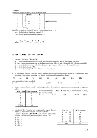 53
Exemplo:
Para a distribuição abaixo calcule a Moda Bruta
i classes fi
1 0 | 1 3
2 1 | 2 10
3 2 | 3 17  Classe Modal
4 3 | 4 8
5 4 | 5 5
TOTAL 43
Identifica-se a classe modal: 3ª classe (maior frequência = 17)
ℓMo = limite inferior da classe modal = 2
L Mo = limite superior da classe modal = 3
5,2
2
5
2
32
2
L
Mo MoMo






EXERCÍCIOS - 6ª Lista - Moda
1. Assinale a alternativa CORRETA:
a) A moda é a melhor medida de posição para dados discretos com poucas observações repetidas.
b) Para encontrar a moda de uma variável devemos somar todos os seus valores e dividir pela sua quantidade.
c) A moda é a única medida de localização central que pode ser utilizada para dados qualitativos.
d) A moda é denotada por Md.
e) A moda é o valor que divide a série em duas partes iguais.
2. Os valores de glicemia em jejum em mg medidos fotocolorimetricamente no sangue de 10 adultos do sexo
masculino, clinicamente normais e sem história familial de diabetes mellitus, foram:
79 86 91 96 100 102 108 108 110 120
Para a glicemia em jejum, a moda é:
a) 99 b) 100 c) 101 d) 102 e) 108
3. Em um estudo realizado com 100 pacientes portadores de asma foram registrados no mês de março os seguintes
dados:
Assinale a alternativa CORRETA. Neste mês, o número modal de crises,
por paciente, foi de:
a)1,0 b) 1,2 c) 1,5 d) 2,0 e) 2,5
4. A academia Boa Forma fez uma pesquisa sobre o peso dos seus
clientes. A tabela abaixo mostra o resultado obtido:
Assinale a alternativa CORRETA. Com base nos dados acima,
podemos concluir que o peso modal (moda bruta), é de:
a) 62,5 kg
b) 62,9 kg
c) 63,2 kg
d) 63,4 kg
e) 64,0 kg
Nº de crises Nº de pacientes
0 14
1 18
2 32
3 29
4 5
5 2
TOTAL 100
Peso (kg) Nº de pessoas
50 | 55 9
55 | 60 10
60 | 65 25
65 | 70 18
70 | 75 8
Total 70
 