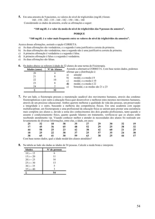 54
5. Em uma amostra de 9 pacientes, os valores do nível de triglicérides (mg/dL) foram:
160 - 158 - 202 - 135 - 160 - 182 - 150 - 186 - 160
Considerando os dados da amostra, avalie as afirmações a seguir:
“160 mg/dL é o valor da moda do nível de triglicérides das 9 pessoas da amostra”,
PORQUE
“160 mg/dL é o valor mais frequente entre os valores do nível de triglicérides da amostra”.
Acerca dessas afirmações, assinale a opção CORRETA:
a) As duas afirmações são verdadeiras, e a segunda é uma justificativa correta da primeira.
b) As duas afirmações são verdadeiras, mas a segunda não é uma justificativa correta da primeira.
c) A primeira afirmação é verdadeira e a segunda é falsa.
d) A primeira afirmação é falsa e a segunda é verdadeira.
e) As duas afirmações são falsas.
6. Os dados abaixo se referem à idade de 32 alunos de uma turma de Fisioterapia.
Assinale a alternativa CORRETA. Com base nestes dados, podemos
afirmar que a distribuição é:
a) amodal
b) modal, e a moda é 8
c) modal, e a moda é 10
d) modal, e a moda é 22
e) bimodal, e as modas são 21 e 23
7. Por um lado, a fisioterapia procura a manutenção saudável dos movimentos humanos, através das condutas
fisioterapêuticas e por outro a educação física quer desenvolver e melhorar estes mesmos movimentos humanos,
através de um processo educacional. Ambos querem melhorar a qualidade de vida das pessoas, um preservando
a integridade e o outro, buscando a melhoria das competências físicas. Em uma academia com equipe
multidisciplinar, um fisioterapeuta e uma profissional da educação física se uniram para prestar uma assistência
mais completa aos alunos e, devido a soma dos conhecimentos dos dois grandes profissionais, tanto quando o
assunto é condicionamento físico, quanto quando falamos em tratamento, verificou-se que os alunos estão
recebendo atendimento vip. Visando conhecer melhor e atender às necessidades dos alunos foi realizado um
levantamento de diversas informações, entre elas, a idade, em anos:
25 32 18 38 35 27 29 30 32 19
17 45 36 65 48 52 29 25 38 32
44 58 25 23 42 38 42 60 21 25
18 25 22 38 37 25 57 35 24 38
38 65 41 30 59 63 38 25 44 17
Com base nestes dados, qual a idade modal dos alunos atendidos?
8. Na tabela ao lado são dadas as idades de 54 pessoas. Calcule a moda bruta e interprete.
Idades (anos) Nº de Alunos
20 4
21 8
22 10
23 8
24 2
 32
Idades Nº de pessoas
10 | 15 6
15 | 20 11
20 | 25 16
25 | 30 13
30 | 35 5
35 | 40 3
 54
 
