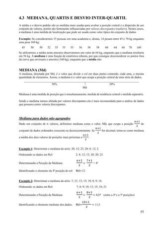 55
4.3 MEDIANA, QUARTIS E DESVIO INTER-QUARTIL
A média e o desvio padrão são as medidas mais usadas para avaliar a posição central e a dispersão de um
conjunto de valores, porém são fortemente influenciadas por valores discrepantes (outliers). Nestes casos,
a mediana é uma medida de localização que pode ser usada como valor típico do conjunto de dados.
Exemplo: Se considerarmos 15 pessoas em uma academia e, destas, 14 pesam entre 45 e 70 kg enquanto
uma pesa 160 kg:
45 50 50 52 55 55 55 56 58 58 60 64 68 70 160
Se utilizarmos a média nesta amostra observaremos um valor de 64 kg, enquanto que a mediana resultaria
em 56 kg. A mediana é uma função de estatística robusta, por que consegue desconsiderar os pontos fora
da curva que enviesam a amostra (160 kg), enquanto que a média não.
MEDIANA (Md)
A mediana, denotada por Md, é o valor que divide o rol em duas partes contendo, cada uma, a mesma
quantidade de elementos. Assim, a mediana é o valor que ocupa a posição central de uma série de dados.
50% 50%
Md
Mediana é uma medida de posição que é simultaneamente, medida de tendência central e medida separatriz.
Sendo a mediana menos afetada por valores discrepantes ela é mais recomendada para a análise de dados
que possam conter valores discrepantes.
Mediana para dados não agrupados
Dado um conjunto de 𝑛 valores, definimos mediana como o valor, Md, que ocupa a posição do
conjunto de dados ordenados crescente ou decrescentemente. Se for decimal, toma-se como mediana
a média dos dois valores de posições mais próximas a .
Exemplo 1: Determinar a mediana da série: 20; 12; 23; 20; 8; 12; 2.
Ordenando os dados em Rol: 2; 8; 12; 12; 20; 20; 23.
Determinando a Posição da Mediana: = = 4ª
Identificando o elemento da 4ª posição do rol: Md=12
Exemplo 2: Determinar a mediana da série: 7; 21; 13; 15; 10; 8; 9; 18.
Ordenando os dados em Rol: 7; 8; 9; 10; 13; 15; 18; 21
Determinando a Posição da Mediana: = = 4,5ª (entre a 4ª e a 5ª posições)
Identificando o elemento mediano dos dados: Md= = 11,5
 