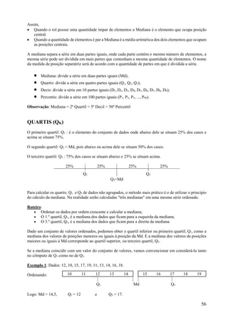 56
Assim,
 Quando o rol possui uma quantidade ímpar de elementos a Mediana é o elemento que ocupa posição
central.
 Quando a quantidade de elementos é par a Mediana é a média aritmética dos dois elementos que ocupam
as posições centrais.
A mediana separa a série em duas partes iguais, onde cada parte contém o mesmo número de elementos, a
mesma série pode ser dividida em mais partes que contenham a mesma quantidade de elementos. O nome
da medida de posição separatriz será de acordo com a quantidade de partes em que é dividida a série.
 Mediana: divide a série em duas partes iguais (Md);
 Quartis: divide a série em quatro partes iguais (Q1, Q2, Q3);
 Decis: divide a série em 10 partes iguais (D1, D2, D3, D4, D5, D6, D7, D8, D9);
 Percentis: divide a série em 100 partes iguais (P1, P2, P3, ..., P99).
Observação: Mediana = 2º Quartil = 5º Decil = 50º Percentil
QUARTIS (QK)
O primeiro quartil: Q1 : é o elemento do conjunto de dados onde abaixo dele se situam 25% dos casos e
acima se situam 75%.
O segundo quartil: Q2 = Md, pois abaixo ou acima dele se situam 50% dos casos.
O terceiro quartil: Q3 : 75% dos casos se situam abaixo e 25% se situam acima.
25% 25% 25% 25%
Q1 Q3
Q2=Md
Para calcular os quartis: Q1 e Q3 de dados não agrupados, o método mais prático é o de utilizar o princípio
do cálculo da mediana. Na realidade serão calculadas "três medianas" em uma mesma série ordenada.
Roteiro:
 Ordenar os dados por ordem crescente e calcular a mediana;
 O 1.º quartil, Q1, é a mediana dos dados que ficam para a esquerda da mediana;
 O 3.º quartil, Q3, é a mediana dos dados que ficam para a direita da mediana.
Dado um conjunto de valores ordenados, podemos obter o quartil inferior ou primeiro quartil, Q1, como a
mediana dos valores de posições menores ou iguais à posição da Md. E a mediana dos valores de posições
maiores ou iguais à Md corresponde ao quartil superior, ou terceiro quartil, Q3.
Se a mediana coincidir com um valor do conjunto de valores, vamos convencionar em considerá-la tanto
no cômputo de Q1 como no de Q3.
Exemplo 1: Dados: 12, 10, 15, 17, 19, 11, 13, 14, 16, 18.
Ordenando:
Logo: Md = 14,5, Q1 = 12 e Q3 = 17.
10 11 12 13 14 15 16 17 18 19
Q1 Md Q3
 