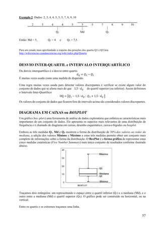 57
Exemplo 2: Dados: 2, 3, 4, 4, 5, 5, 5, 7, 8, 9, 10
2 3 4 4 5 5 5 7 8 9 10
Q1 Md Q3
Então: Md = 5, Q1 = 4 e Q3 = 7,5.
Para um estudo mais aprofundado a respeito das posições dos quartis Q1 e Q3 leia
http://wikiciencias.casadasciencias.org/wiki/index.php/Quartis
DESVIO INTER-QUARTIL e INTERVALO INTERQUARTÍLICO
Ou desvio interquartílico é o desvio entre quartis
𝑑 = 𝑄 − 𝑄
É muitas vezes usado como uma medida de dispersão.
Uma regra muitas vezes usada para detectar valores discrepantes é verificar se existe algum valor do
conjunto de dados que se afasta mais do que 1,5 ∙ 𝑑 do quartil superior (ou inferior). Assim definimos
o Intervalo Inter-Quartílico
IIQ = 𝑄 − 1,5 ∙ 𝑑 ; 𝑄 + 1,5 ∙ 𝑑
Os valores do conjunto de dados que ficarem fora do intervalo acima são considerados valores discrepantes.
DIAGRAMA EM CAIXAS ou BOXPLOT
Um gráfico box–plot é uma ferramenta de análise de dados exploratória que enfatiza as características mais
importantes de um conjunto de dados. Ele apresenta os aspectos mais relevantes de uma distribuição de
frequência e é chamado de diagrama em caixas, desenho esquemático, caixa-e-bigodes ou boxplot.
Embora as três medidas Q1, Md e Q3 mostrem a forma da distribuição de 50% dos valores ao redor da
mediana, a adição dos valores Mínimo e Máximo a estas três medidas permite obter um conjunto mais
completo de informações sobre a forma da distribuição. O BoxPlot é a forma gráfica de representar estas
cinco medidas estatísticas (Five Number Summary) num único conjunto de resultados conforme ilustrado
abaixo.
Traçamos dois retângulos: um representando o espaço entre o quartil inferior (Q1) e a mediana (Md), e o
outro entre a mediana (Md) e quartil superior (Q3). O gráfico pode ser construído na horizontal, ou na
vertical.
Entre os quartis e os extremos traçamos uma linha.
 