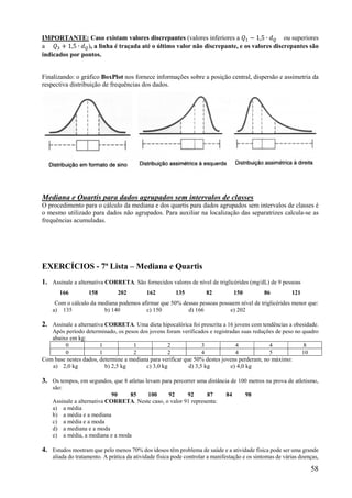 58
IMPORTANTE: Caso existam valores discrepantes (valores inferiores a 𝑄 − 1,5 ∙ 𝑑 ou superiores
a 𝑄 + 1,5 ∙ 𝑑 ), a linha é traçada até o último valor não discrepante, e os valores discrepantes são
indicados por pontos.
Finalizando: o gráfico BoxPlot nos fornece informações sobre a posição central, dispersão e assimetria da
respectiva distribuição de frequências dos dados.
Mediana e Quartis para dados agrupados sem intervalos de classes
O procedimento para o cálculo da mediana e dos quartis para dados agrupados sem intervalos de classes é
o mesmo utilizado para dados não agrupados. Para auxiliar na localização das separatrizes calcula-se as
frequências acumuladas.
EXERCÍCIOS - 7ª Lista – Mediana e Quartis
1. Assinale a alternativa CORRETA. São fornecidos valores de nível de triglicérides (mg/dL) de 9 pessoas
166 158 202 162 135 82 150 86 121
Com o cálculo da mediana podemos afirmar que 50% dessas pessoas possuem nível de triglicérides menor que:
a) 135 b) 140 c) 150 d) 166 e) 202
2. Assinale a alternativa CORRETA. Uma dieta hipocalórica foi prescrita a 16 jovens com tendências a obesidade.
Após período determinado, os pesos dos jovens foram verificados e registradas suas reduções de peso no quadro
abaixo em kg:
0 1 1 2 3 4 4 8
0 1 2 2 4 4 5 10
Com base nestes dados, determine a mediana para verificar que 50% destes jovens perderam, no máximo:
a) 2,0 kg b) 2,5 kg c) 3,0 kg d) 3,5 kg e) 4,0 kg
3. Os tempos, em segundos, que 8 atletas levam para percorrer uma distância de 100 metros na prova de atletismo,
são:
90 85 100 92 92 87 84 98
Assinale a alternativa CORRETA. Neste caso, o valor 91 representa:
a) a média
b) a média e a mediana
c) a média e a moda
d) a mediana e a moda
e) a média, a mediana e a moda
4. Estudos mostram que pelo menos 70% dos idosos têm problema de saúde e a atividade física pode ser uma grande
aliada do tratamento. A prática da atividade física pode controlar a manifestação e os sintomas de várias doenças,
 