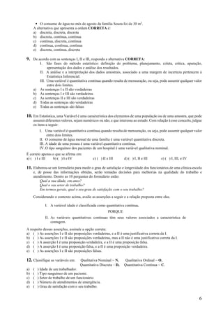 6
 O consumo de água no mês de agosto da família Souza foi de 30 m3
.
A alternativa que apresenta a ordem CORRETA é:
a) discreta, discreta, discreta
b) discreta, contínua, contínua
c) contínua, discreta, contínua
d) contínua, contínua, contínua
e) discreta, contínua, discreta
9. De acordo com as sentenças I, II e III, responda a alternativa CORRETA:
I. São fases do método estatístico: definição do problema, planejamento, coleta, crítica, apuração,
apresentação dos dados e análise dos resultados.
II. A análise e a interpretação dos dados amostrais, associado a uma margem de incerteza pertencem à
Estatística Inferencial.
III. Uma variável é quantitativa contínua quando resulta de mensuração, ou seja, pode assumir qualquer valor
entre dois limites.
a) As sentenças I e II são verdadeiras
b) As sentenças I e III são verdadeiras
c) As sentenças II e III são verdadeiras
d) Todas as sentenças são verdadeiras
e) Todas as sentenças são falsas
10. Em Estatística, uma Variável é uma característica dos elementos de uma população ou de uma amostra, que pode
assumir diferentes valores, sejam numéricos ou não, e que interessa ao estudo. Com relação à esse conceito, julgue
os itens a seguir:
I. Uma variável é quantitativa contínua quando resulta de mensuração, ou seja, pode assumir qualquer valor
entre dois limites.
II. O consumo de água mensal de uma família é uma variável quantitativa discreta.
III. A idade de uma pessoa é uma variável quantitativa contínua.
IV. O tipo sanguíneo dos pacientes de um hospital é uma variável qualitativa nominal.
É correto apenas o que se afirma em:
a) ( ) I e III b) ( ) I e IV c) ( ) II e III d) ( ) I, II e III e) ( ) I, III, e IV
11. Elaborou-se um formulário para medir o grau de satisfação e longevidade dos funcionários de uma clínica-escola
e, de posse das informações obtidas, serão tomadas decisões para melhorias na qualidade do trabalho e
atendimento. Dentre as 10 perguntas do formulário estão:
Qual a sua idade, em anos?
Qual o seu setor de trabalho?
Em termos gerais, qual o seu grau de satisfação com o seu trabalho?
Considerando o contexto acima, avalie as asserções a seguir e a relação proposta entre elas.
I. A variável idade é classificada como quantitativa contínua,
PORQUE
II. As variáveis quantitativas contínuas têm seus valores associados a característica de
contagem.
A respeito dessas asserções, assinale a opção correta:
a) ( ) As asserções I e II são proposições verdadeiras, e a II é uma justificativa correta da I.
b) ( ) As asserções I e II são proposições verdadeiras, mas a II não é uma justificativa correta da I.
c) ( ) A asserção I é uma proposição verdadeira, e a II é uma proposição falsa.
d) ( ) A asserção I é uma proposição falsa, e a II é uma proposição verdadeira.
e) ( ) As asserções I e II são proposições falsas.
12. Classifique as variáveis em: Qualitativa Nominal  N, Qualitativa Ordinal  O,
Quantitativa Discreta – D, Quantitativa Contínua  C.
a) ( ) Idade de um trabalhador.
b) ( ) Tipo sanguíneo de um paciente.
c) ( ) Setor de trabalho de um funcionário
d) ( ) Número de atendimentos de emergência.
e) ( ) Grau de satisfação com o seu trabalho.
 