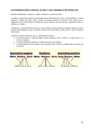 62
CONSIDERAÇÕES GERAIS ACERCA DAS MEDIDAS DE POSIÇÃO
Quando a distribuição é simétrica, a média, a mediana e a moda coincidem.
A média ao contrário da mediana, é uma medida muito influenciada por valores "muito grandes" ou "muito
pequenos", mesmo que estes valores surjam em pequeno número na amostra. Estes valores são os
responsáveis pela má utilização da média em muitas situações em que teria mais significado utilizar a
mediana, ou a moda.
A mediana e a moda não são tão sensíveis, como a média, às observações que são muito maiores ou muito
menores (discrepantes) do que as restantes (outliers). Por outro lado a média reflete o valor de todas as
observações.
A partir do exposto, deduzimos que se a distribuição dos dados:
 for enviesada para a esquerda (alguns valores pequenos como "outliers"), a média tende a ser
inferior à mediana.
 for aproximadamente simétrica, a média aproxima-se da mediana .
 for enviesada para a direita (alguns valores grandes como "outliers"), a média tende a ser maior que
a mediana.
 
