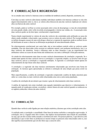 63
5 CORRELAÇÃO E REGRESSÃO
Ao se estudar uma variável o interesse eram as medidas de tendência central, dispersão, assimetria, etc.
Com duas ou mais variáveis além destas medidas individuais também é de interesse conhecer se elas têm
algum relacionamento entre si, isto é, se valores altos (baixos) de uma das variáveis implicam em valores
altos (ou baixos) da outra variável.
Por exemplo, pode-se verificar se existe associação entre a taxa de desemprego e a taxa de criminalidade
em uma grande cidade, entre verba investida em propaganda e retorno nas vendas, etc. A associação entre
duas variáveis poder ser de dois tipos: correlacional e experimental.
Numa relação experimental os valores de uma das variáveis são controlados pela atribuição ao acaso do
objeto sendo estudado e observando o que acontece com os valores da outra variável. Por exemplo, pode-
se atribuir dosagens casuais de uma certa droga e observar a resposta do organismo; pode-se atribuir níveis
de fertilizante ao acaso e observar as diferenças na produção de uma determinada cultura.
No relacionamento correlacional, por outro lado, não se tem nenhum controle sobre as variáveis sendo
estudadas. Elas são observadas como ocorrem no ambiente natural, sem nenhuma interferência, isto é, as
duas variáveis são aleatórias. Assim a diferença entre as duas situações é que na experimental nós
atribuímos valores ao acaso de uma forma não tendenciosa e na outra a atribuição é feita pela natureza.
Ao estudo do relacionamento entre duas ou mais variáveis denominamos de correlação e regressão. Se o
estudo tratar apenas de duas variáveis tem-se a correlação e a regressão simples, se envolver mais do que
duas variáveis, tem-se a correlação e a regressão múltiplas. A regressão e a correlação tratam apenas do
relacionamento do tipo linear entre duas variáveis
A correlação e a regressão são duas técnicas estreitamente relacionadas que envolvem uma forma de
estimação. As técnicas agora apresentadas se referem à estimação de uma relação que possa existir na
população.
Mais especificamente, a análise de correlação e regressão compreende a análise de dados amostrais para
saber se e como duas ou mais variáveis estão relacionadas uma com a outra numa população.
A análise de correlação dá um número que resume o grau de relacionamento entre duas variáveis.
A análise de regressão tem como resultado uma equação matemática que descreve o relacionamento. A
equação pode ser usada para estimar, ou predizer, valores futuros de uma variável quando se conhecem ou
se supõem conhecidos valores da outra variável.
5.1 CORRELAÇÃO
Quando duas variáveis estão ligadas por uma relação estatística, dizemos que existe correlação entre elas.
A confusão entre a correlação e causalidade é fator base de muitas confusões e concepções equivocadas. A
correlação, isto é, a ligação entre dois eventos, não implica necessariamente uma relação de causalidade,
ou seja, que um dos eventos tenha causado a ocorrência do outro. Em poucas palavras, o que descreve esta
advertência é que se dois fatos se produzem ao mesmo tempo ou parecem estar relacionados entre si, isso
não significa necessariamente que um dos fatos seja a causa do outro.
 