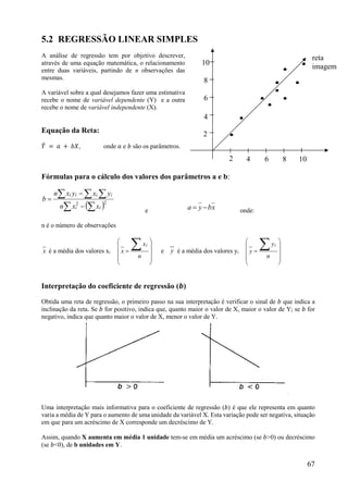 67
5.2 REGRESSÃO LINEAR SIMPLES
A análise de regressão tem por objetivo descrever,
através de uma equação matemática, o relacionamento
entre duas variáveis, partindo de n observações das
mesmas.
A variável sobre a qual desejamos fazer uma estimativa
recebe o nome de variável dependente (Y) e a outra
recebe o nome de variável independente (X).
Equação da Reta:
𝑌 = 𝑎 + 𝑏𝑋, onde 𝑎 e 𝑏 são os parâmetros.
Fórmulas para o cálculo dos valores dos parâmetros a e b:
  
  


 22
ii
iiii
xxn
yxyxn
b
e xbya  onde:
n é o número de observações
x é a média dos valores xi












n
x
x
i
e y é a média dos valores yi












n
y
y
i
Interpretação do coeficiente de regressão (𝒃)
Obtida uma reta de regressão, o primeiro passo na sua interpretação é verificar o sinal de 𝑏 que indica a
inclinação da reta. Se 𝑏 for positivo, indica que, quanto maior o valor de X, maior o valor de Y; se 𝑏 for
negativo, indica que quanto maior o valor de X, menor o valor de Y.
Uma interpretação mais informativa para o coeficiente de regressão (𝑏) é que ele representa em quanto
varia a média de Y para o aumento de uma unidade da variável X. Esta variação pode ser negativa, situação
em que para um acréscimo de X corresponde um decréscimo de Y.
Assim, quando X aumenta em média 1 unidade tem-se em média um acréscimo (se 𝑏>0) ou decréscimo
(se 𝑏<0), de b unidades em Y.
2
2
4
4
6
6
8
8
10
10
.
.
. . .
.
. .
. . reta
imagem
 